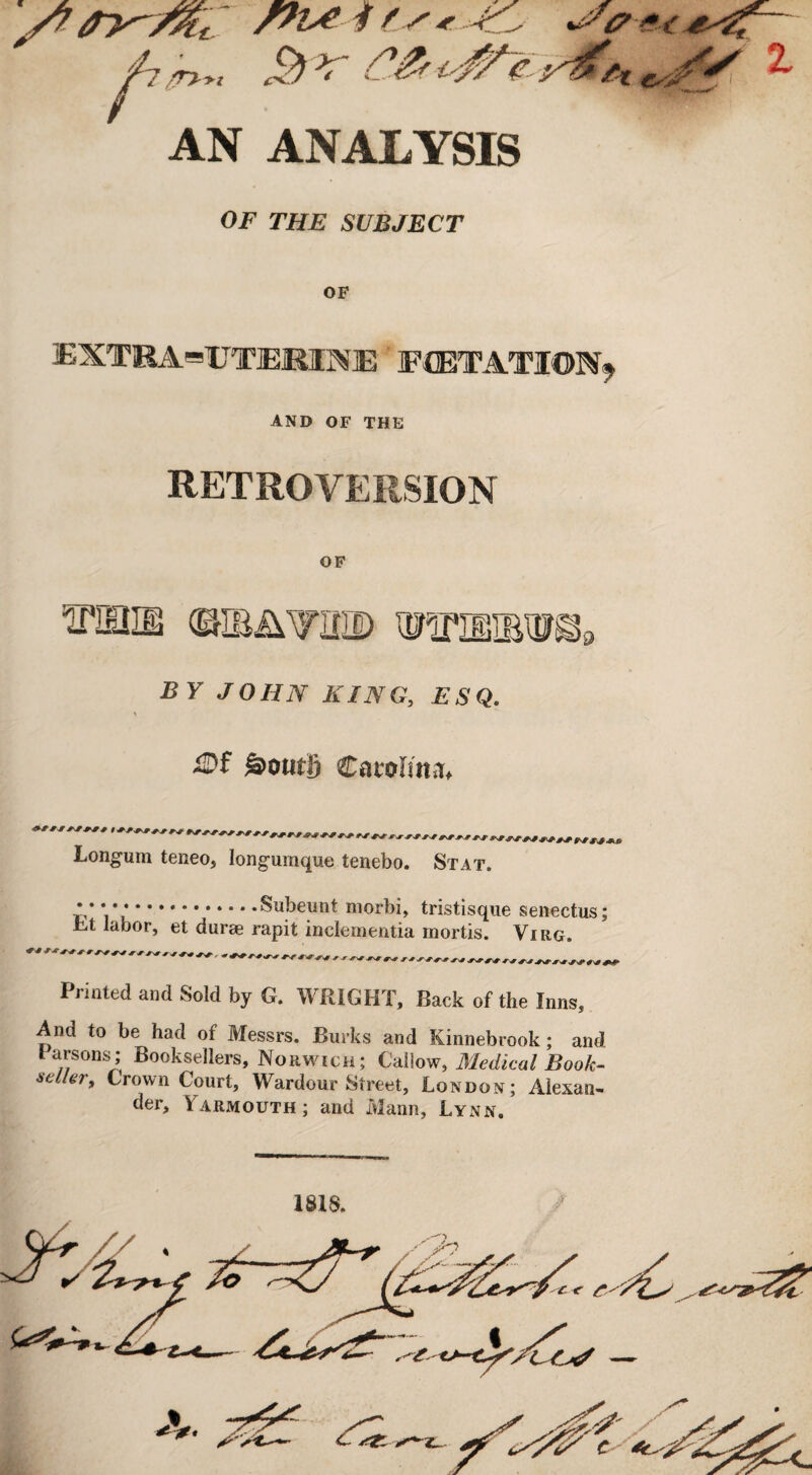 $> r C& AN ANALYSIS OF THE SUBJECT OF 3EXTKA=UT]EMN]E FCETATION* AND OF THE RETROVERSION OF ^pihie ©iBAvaaD BY JOHN KING, ESQ. \ ilDf S)om|) Carolina* t j Longum teneo, Iongumque tenebo. Stat. * * * * *.* • -Subeunt morbi, tristisque senectus; sht labor, et durae rapit inclementia mortis. Virg, Printed and Sold by G. WRIGHT, Back of the Inns, And to be had of Messrs. Burks and Kinnebrook; and Parsons; Booksellers, Norwich; Callow, Medical Book¬ seller, Crown Court, Wardour Street, London; Alexan¬ der, \ armouth ; and Mann, Lynn. ISIS.