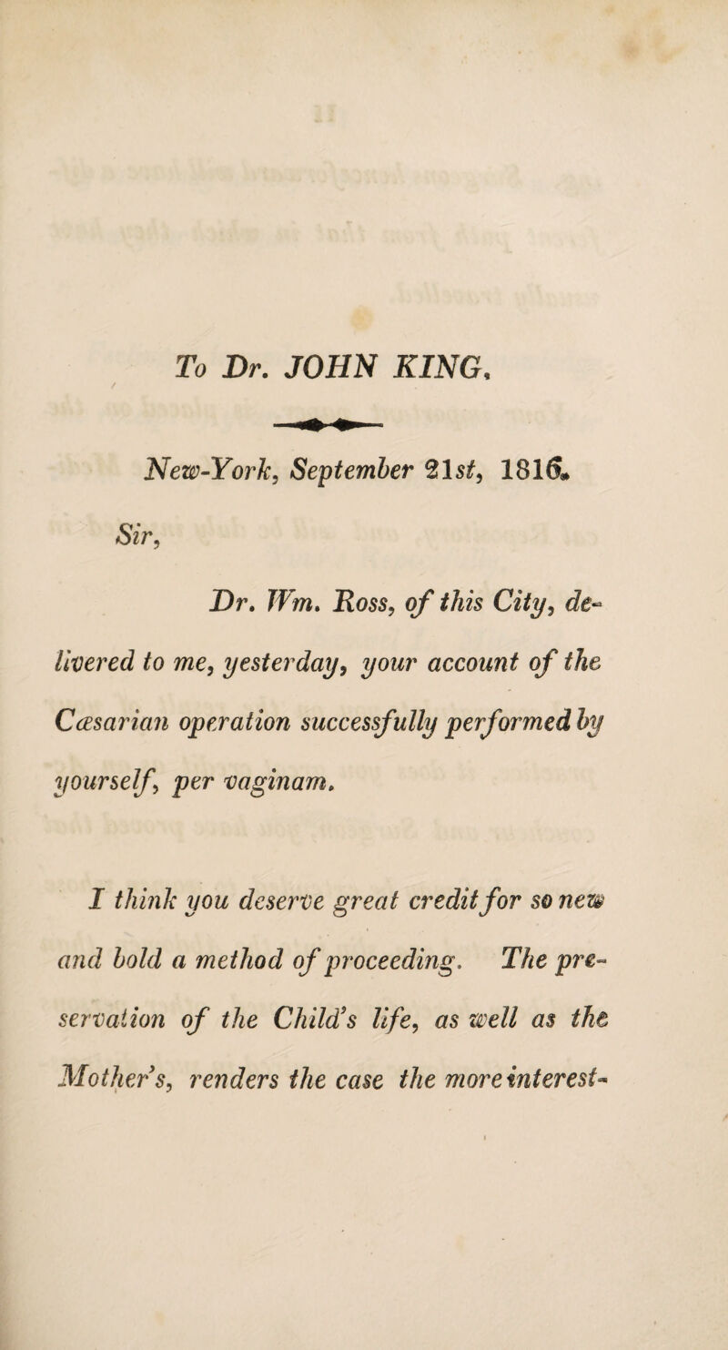 To Dr. JOHN KING. New-York, September 21 1816* Sir, Dr. Wm. Ross, of this City, de¬ livered to me, yesterday, your account of the Ccesarian operation successfully performed by yourself per vaginam. I think you deserve great credit for so new and bold a method of proceeding. The pre¬ servation of the Child's life, <75 well as the Mother's, renders the case the more interest**