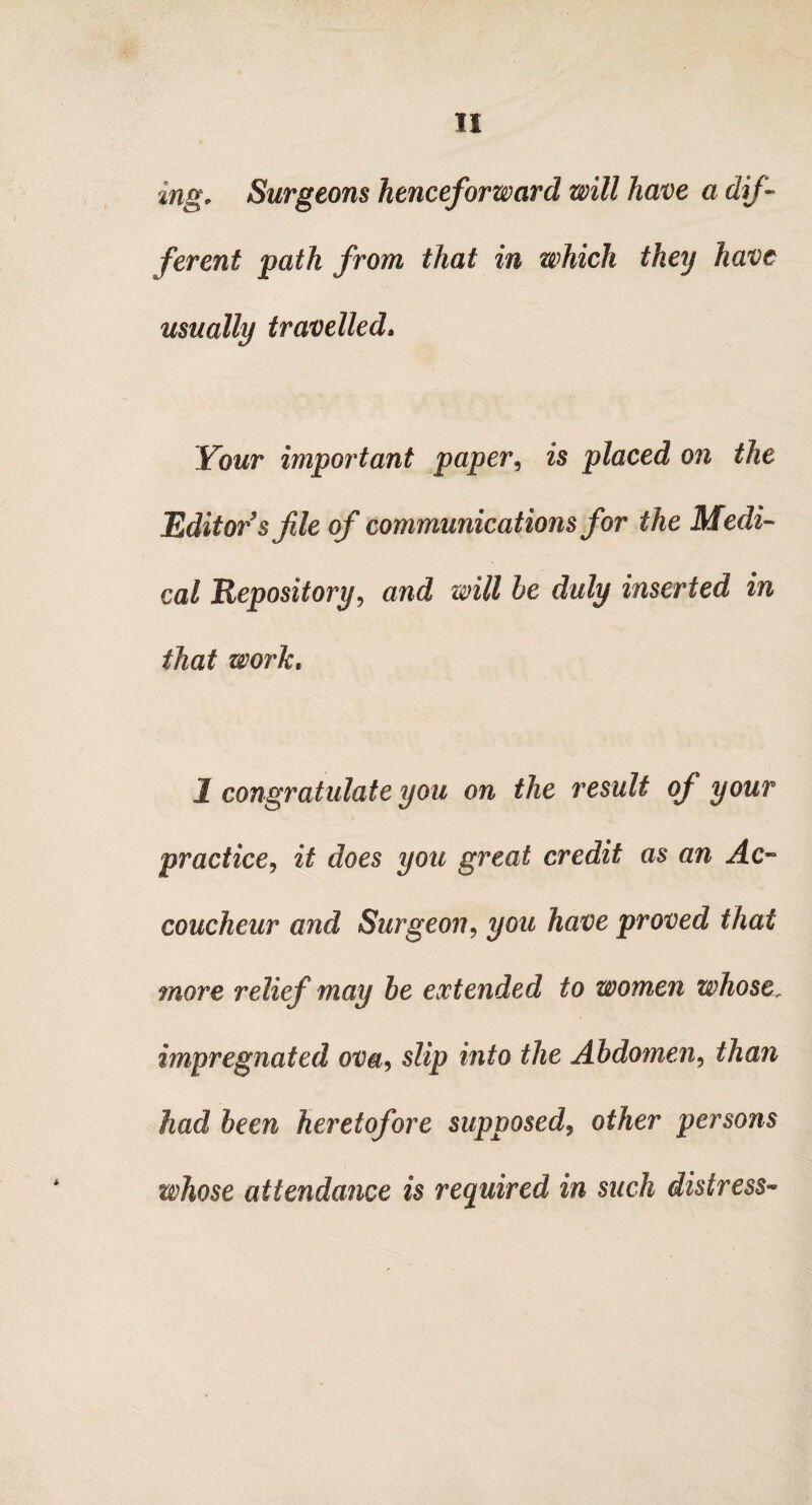 mg. Surgeons henceforward will have a dif¬ ferent path from that in which they have usually travelled» Your important paper, is placed on the Editor's fie of communications for the Medi¬ cal Depository, and will he duly inserted in that work. 1 congratulate you on the result of your practice, it does you great credit as an Ac¬ coucheur and Surgeon9 you have proved that more relief may be extended to women whose, impregnated ova<> slip into the Abdomen, than had been heretofore supposed, other persons whose attendance is required in such distress*