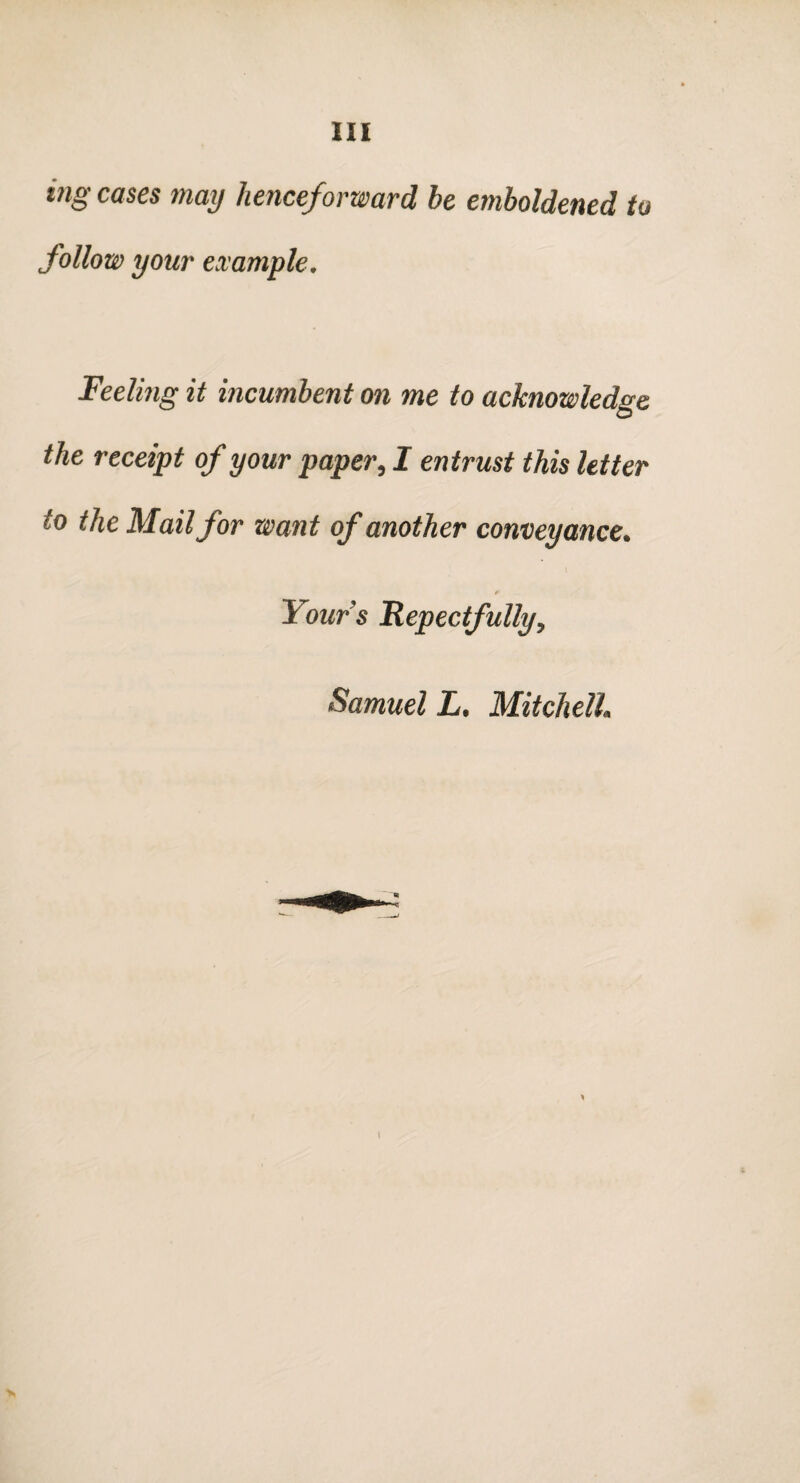 mg cases may henceforward he emboldened to follow your example. Feeling it incumbent on me to acknowledge the receipt of your paper, I entrust this letter to the Mail for want of another conveyance. * Your's Repectfully, Samuel L. Mitchell I