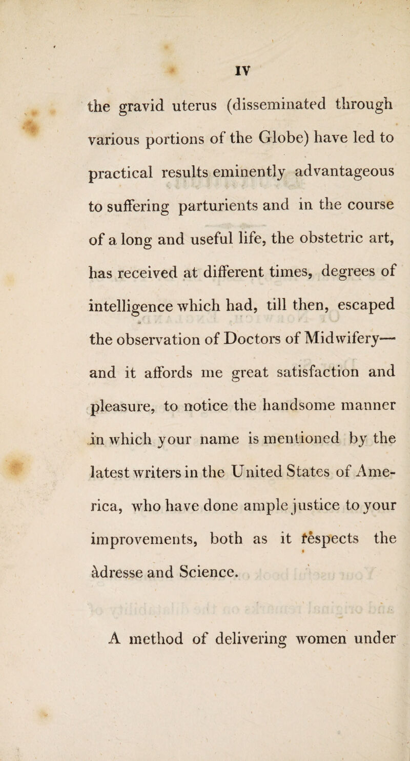 the gravid uterus (disseminated through various portions of the Globe) have led to practical results eminently advantageous to suffering parturients and in the course of a long and useful life, the obstetric art, has received at different times, degrees of intelligence which had, till then, escaped the observation of Doctors of Midwifery— and it affords me great satisfaction and pleasure, to notice the handsome manner in which your name is mentioned by the latest writers in the United States of Ame¬ rica, who have done ample justice to your improvements, both as it fespects the # hdresse and Science. A method of delivering women under