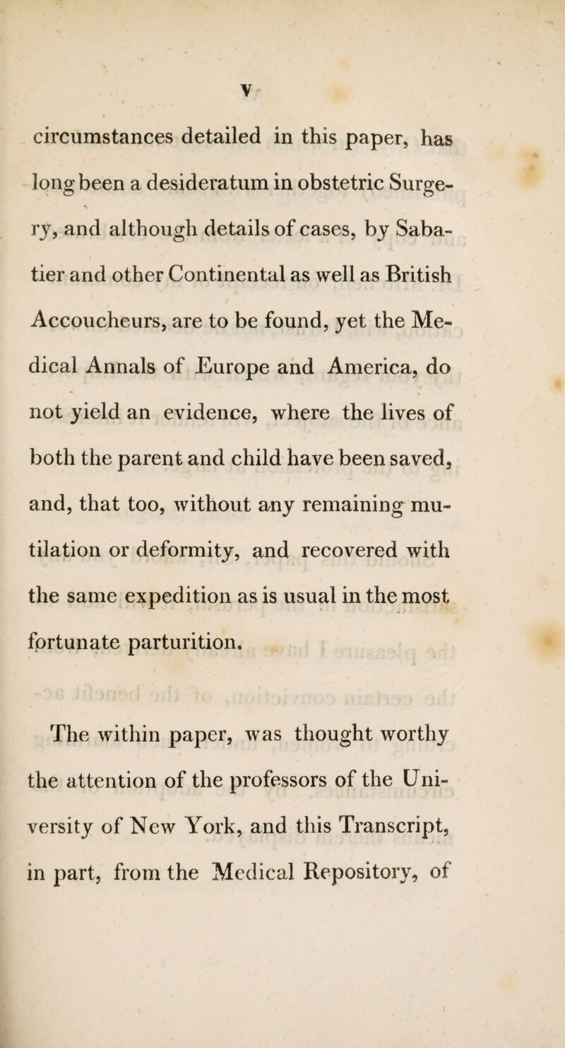 y circumstances detailed in this paper, has long been a desideratum in obstetric Surge¬ ry, and although details of cases, by Saba¬ tier and other Continental as well as British Accoucheurs, are to be found, yet the Me¬ dical Annals of Europe and America, do not yield an evidence, where the lives of both the parent and child have been saved, and, that too, without any remaining mu¬ tilation or deformity, and recovered with the same expedition as is usual in the most fortunate parturition. The within paper, was thought worthy the attention of the professors of the Uni- •Mm versity of New York, and this Transcript, 4 » / •» in part, from the Medical Repository, of