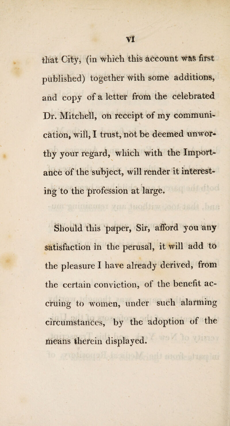 that City5 (in which this account was first published) together with some additions, and copy of a letter from the celebrated Dr. Mitchell, on receipt of my communi¬ cation, will, I trust, not be deemed unwor¬ thy your regard, which with the Import- ance of the subject, will render it interest¬ ing to the profession at large. Should this paper, Sir, afford you any satisfaction in the perusal, it will add to the pleasure I have already derived, from the certain conviction, of the benefit ac¬ cruing to women, under such alarming circumstances, by the adoption of the means therein displayed.