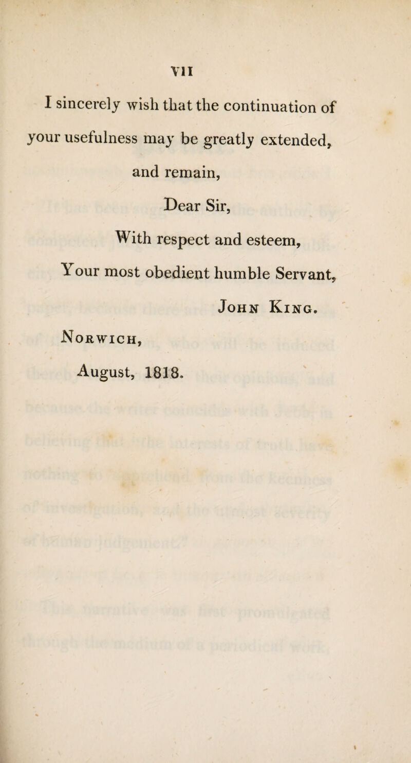 I sincerely wish that the continuation of your usefulness may be greatly extended, and remain, Dear Sir, With respect and esteem. Your most obedient humble Servant, John King. Norwich, August, 1818.
