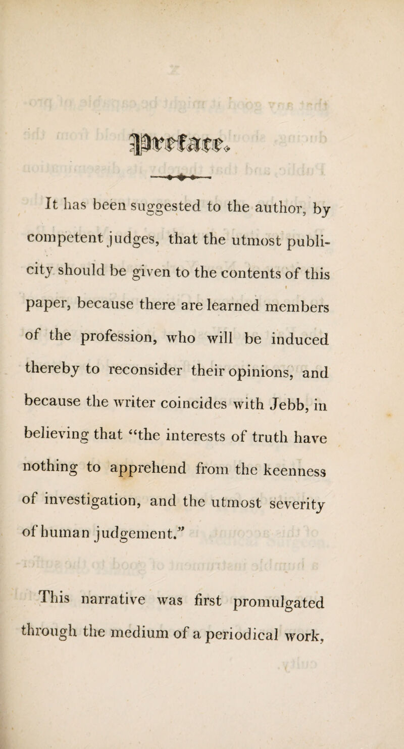 It has been suggested to the author, by competent judges, that the utmost publi¬ city should be given to the contents of this I paper, because there are learned members of the profession, who will be induced thereby to reconsider their opinions, and because the writer coincides with Jebb, in believing that “the interests of truth have nothing to apprehend from the keenness Ot investigation, and the utmost severity of human judgement. This narrative was first promulgated through the medium of a periodical work.