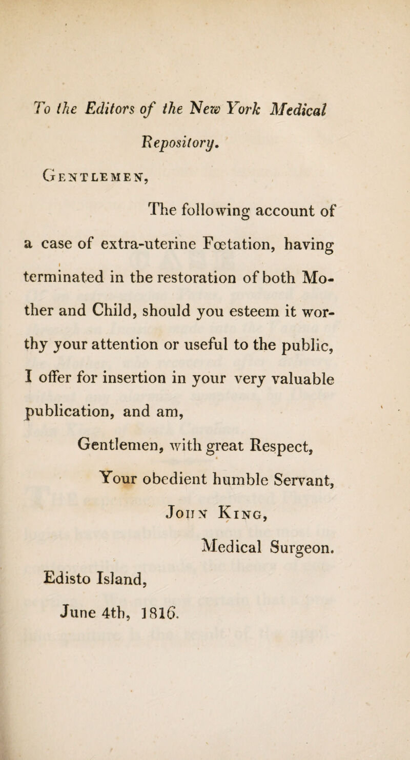 To the Editors of the New York Medical Repository. Gentlemen, The following account of a case of extra-uterine Foetation, having i terminated in the restoration of both Mo¬ ther and Child, should you esteem it wor¬ thy your attention or useful to the public, I offer for insertion in your very valuable publication, and am, Gentlemen, with great Respect, * Your obedient humble Servant, John King, Medical Surgeon. Edisto Island, June 4th, 181(5,