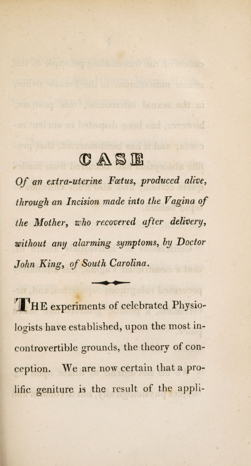 (DA Of an extra-uterine Foetus, produced alive3 through an Incision made into the Vagina of the Mother, who recovered after delivery, without any alarming symptoms, by Doctor John King, of South Carolina. IThe experiments of celebrated Physio¬ logists have established, upon the most in¬ controvertible grounds, the theory of con¬ ception. We are now certain that a pro¬ lific geniture is the result of the appli-