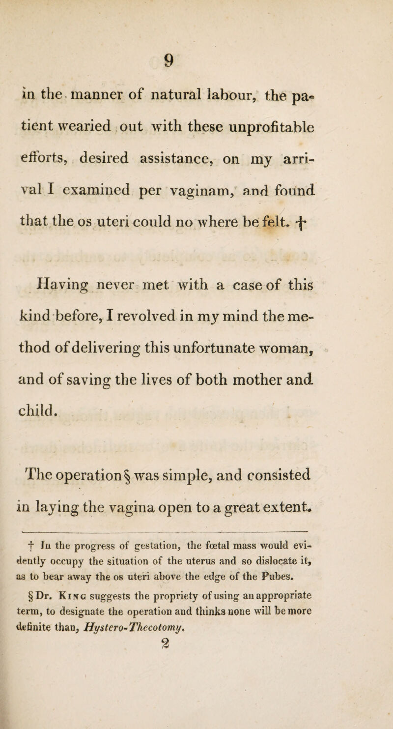 in the manner of natural labour, the pa¬ tient wearied out with these unprofitable efforts, desired assistance, on my arri¬ val I examined per vaginam, and found that the os uteri could no where be felt, -f* Having never met wTith a case of this kind before, I revolved in my mind the me¬ thod of delivering this unfortunate woman, and of saving the lives of both mother and child. The operation § was simple, and consisted * ' i in laying the vagina open to a great extent. f In the progress of gestation, the foetal mass would evi¬ dently occupy the situation of the uterus and so dislocate it, as to bear away the os uteri above the edge of the Pubes. §Dr. King suggests the propriety of using an appropriate term, to designate the operation and thinks none will be more definite than, Hystcro-Thecotomy, 2 '