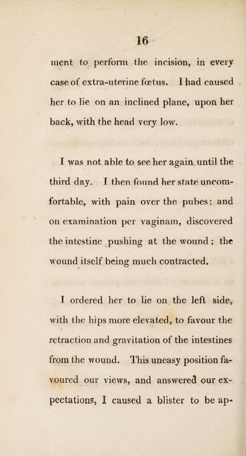 ment to perform the incision, in every case of extra-uterine foetus. I had caused her to lie on an inclined plane, upon her back, with the head very low. I was not able to see her again, until the third day. I then found her state uncom¬ fortable, with pain over the pubes; and on examination per vaginam, discovered the intestine pushing at the wound; the t wound itself being much contracted. «L 1 ordered her to lie on the left side, with the hips more elevated, to favour the retraction and gravitation of the intestines / from the wound. This uneasy position fa¬ voured our views, and answered our ex- pectations, I caused a blister to be ap«