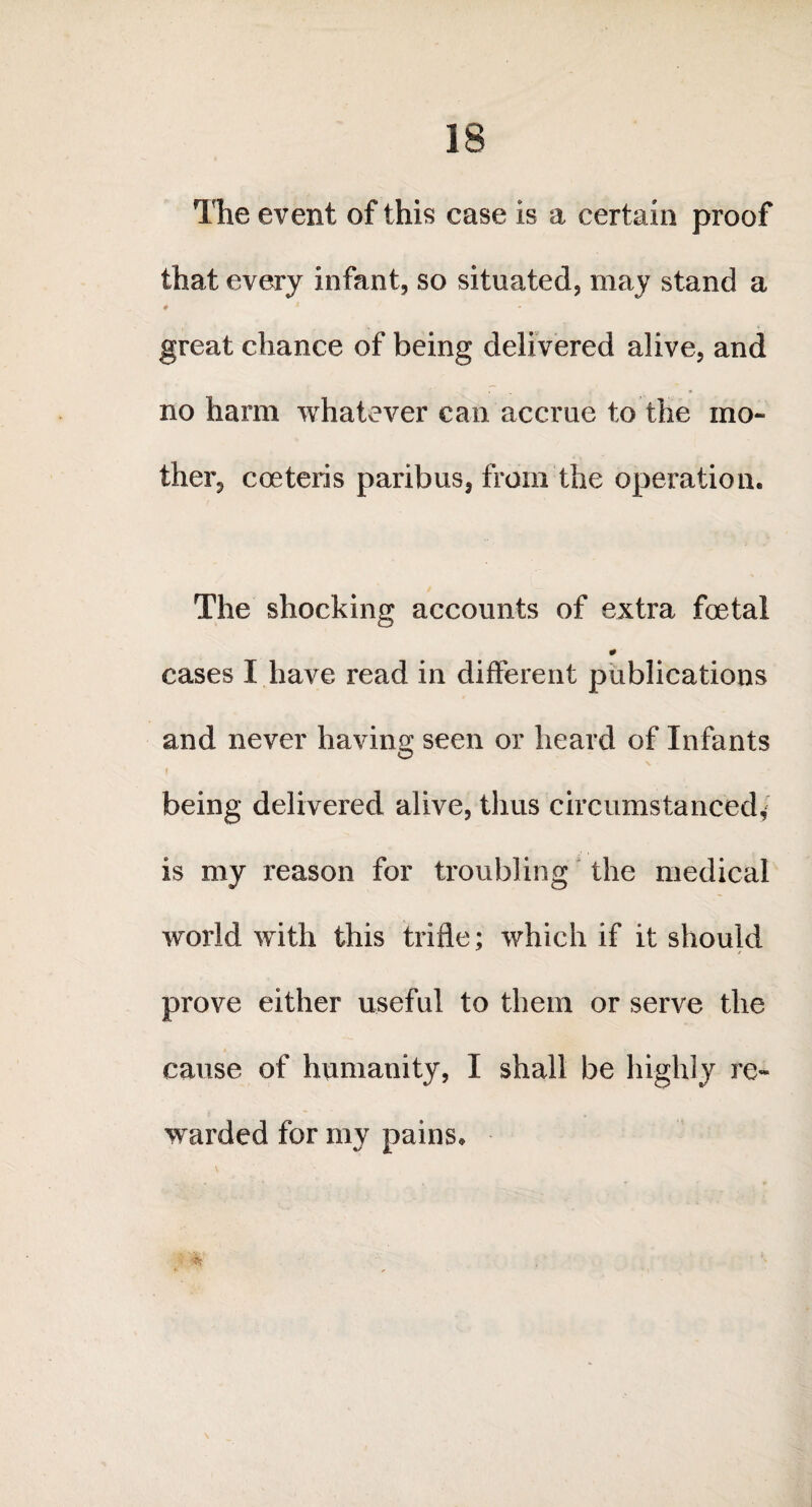 The event of this case is a certain proof that every infant, so situated, may stand a 0 i great chance of being delivered alive, and no harm whatever can accrue to the mo¬ ther, coeteris paribus, from the operation. The shocking accounts of extra foetal cases I have read in different publications and never having; seen or heard of Infants O i being delivered alive, thus circumstanced* is my reason for troubling the medical world with this trifle; which if it should prove either useful to them or serve the cause of humanity, I shall be highly re¬ warded for my pains. • 4 '