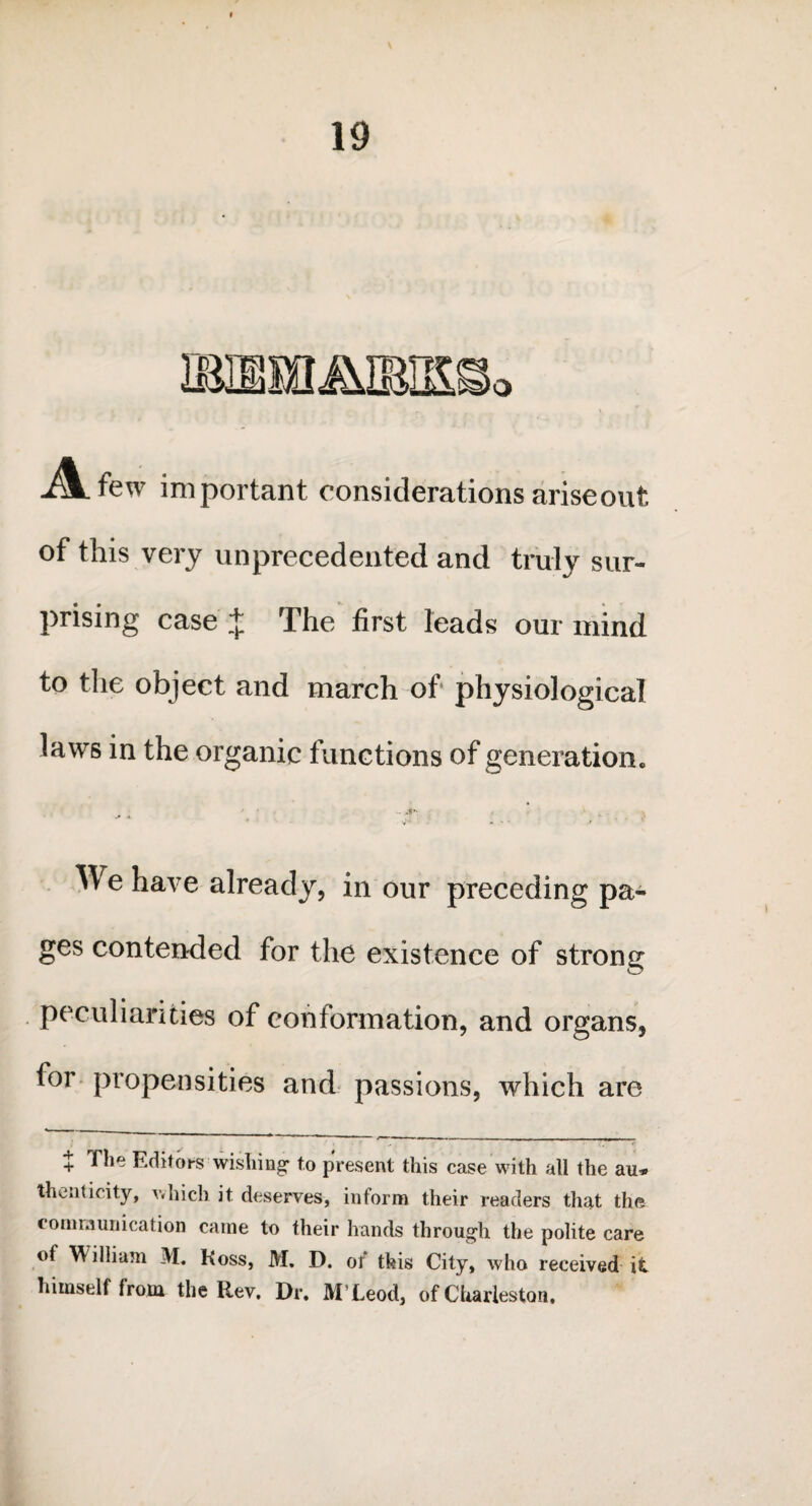 ia.few important considerations ariseout of this very unprecedented and truly sur¬ prising case * The first leads our mind to the object and march of physiological laws in the organic functions of generation. - A'- , * . v ^ A. f . . £ We have already, in our preceding pa¬ ges contended for the existence of strong peculiarities of conformation, and organs, for propensities and passions, which are + The Editors wishing* to present this case with all the au* thenticity, which it deserves, inform their readers that the communication came to their hands through the polite care of William M. Koss, M. D. oi this City, who received it himself from, the Rev. Dr. MXeod, of Charleston,