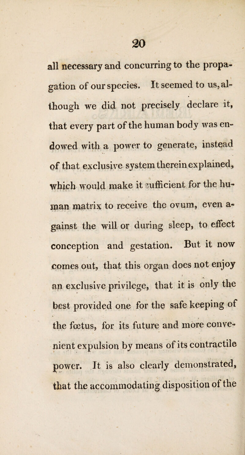 all necessary and concurring to the propa¬ gation of our species. It seemed to us, al¬ though we did not precisely declare it, that every part of the human body was en¬ dowed with a power to generate, instead of that exclusive system therein explained, which would make it sufficient for the hu¬ man matrix to receive the ovum, even a- gainst the will or during sleep, to effect conception and gestation. But it now ■ / comes out, that this organ does not enjoy / an exclusive privilege, that it is only the best provided one for the safe keeping of ' X the foetus, for its future and more conve¬ nient expulsion by means of its contractile power. It is also clearly demonstrated, that the accommodating disposition of the