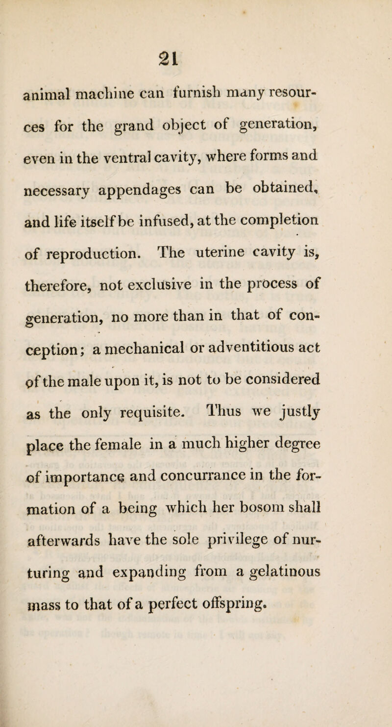 animal machine can furnish many resour¬ ces for the grand object of generation, even in the ventral cavity, where forms and necessary appendages can be obtained, and life itself be infused, at the completion of reproduction. The uterine cavity is, therefore, not exclusive in the process of generation, no more than in that of con¬ ception; a mechanical or adventitious act of the male upon it, is not to be considered as the only requisite. Thus we justly place the female in a much higher degree of importance and concurrance in the for¬ mation of a being which her bosom shall afterwards have the sole privilege of nur¬ turing and expanding from a gelatinous mass to that of a perfect offspring.
