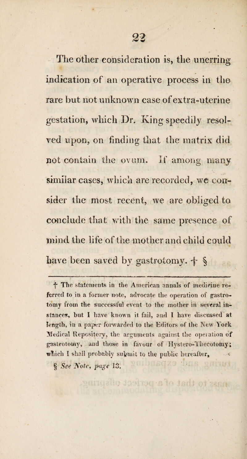 /w w The other consideration is, the unerring indication of an operative process in the rare but not unknown case of extra-uterine gestation, which Dr. King speedily resol¬ ved upon, on finding that the matrix did not contain the ovum. If among many similar cases, which are recorded, we con¬ sider the most recent, we are obliged to conclude that with the same presence of mind the life of the mother and child could have been saved by gastrotomy. *f* § f The statements in the American annals of medicine re¬ ferred to in a former note, advocate the operation of gastro- tomy from the successful event to the mother in several in¬ stances, but I have known it fail, and I have discussed at length, in a paper forwarded to the Editors of the New York Medical Repository, the arguments against the operation of gastrotomy, and those in favour of Hystero-Thecotomy; winch I shall probably submit to the public hereafter* •* § See Note, page 13,