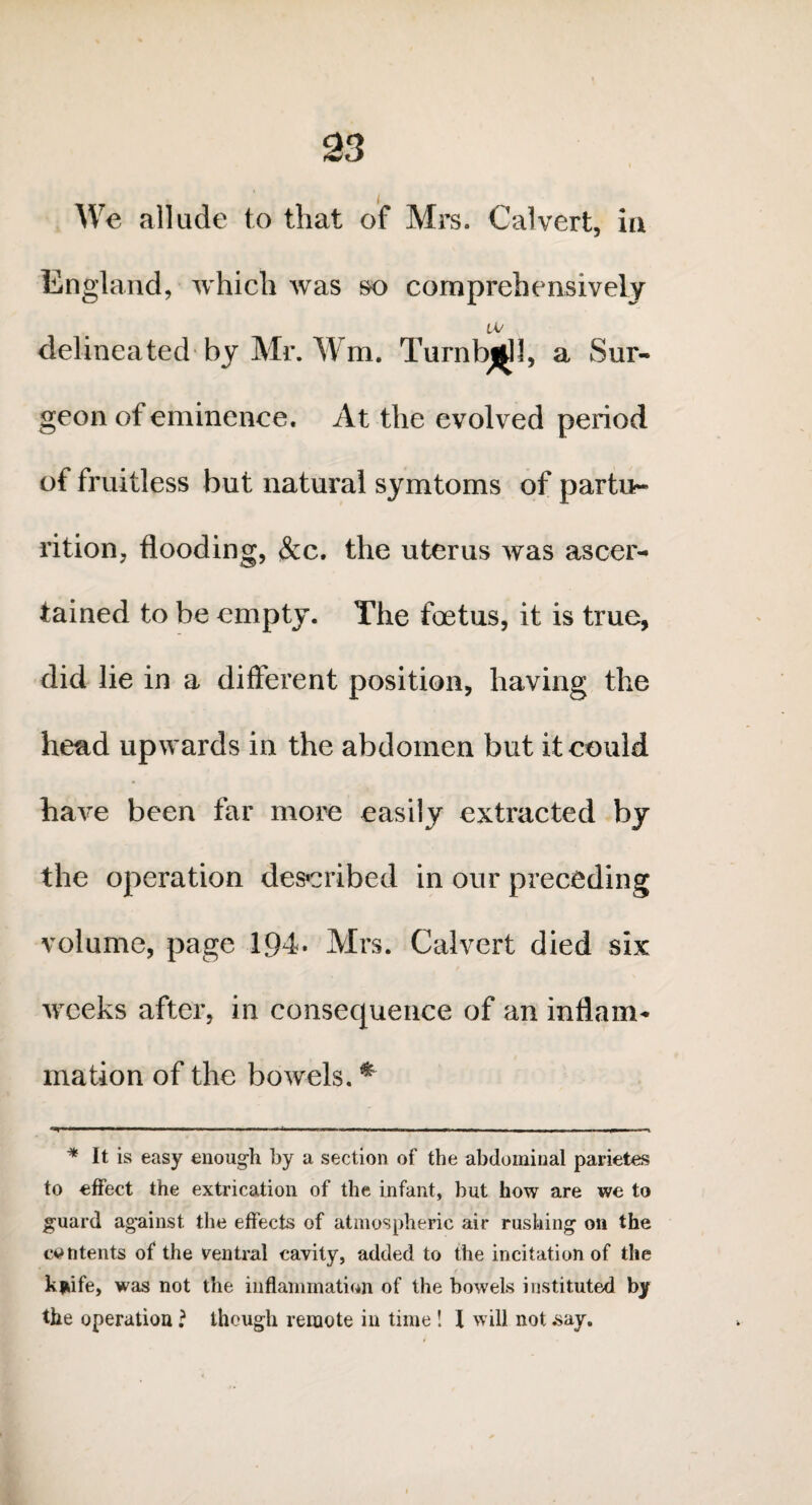 We allude to that of Mrs. Calvert, in England, which was so comprehensively tv delineated by Mr. Wm, Turnbull, a Sur¬ geon of eminence. At the evolved period of fruitless but natural symtoms of partu¬ rition, flooding, &c. the uterus was ascer¬ tained to be empty. The foetus, it is true, did lie in a different position, having the head upwards in the abdomen but it could have been far more easily extracted by the operation described in our preceding volume, page 194. Mrs. Calvert died six weeks after, in consequence of an inflam¬ mation of the bowels. * * It is easy enough by a section of the abdominal parietes to effect the extrication of the infant, hut how are we to guard against the effects of atmospheric air rushing on the contents of the ventral cavity, added to the incitation of the kjiife, was not the inflammation of the bowels instituted by the operation ? though remote in time ! I will not say.