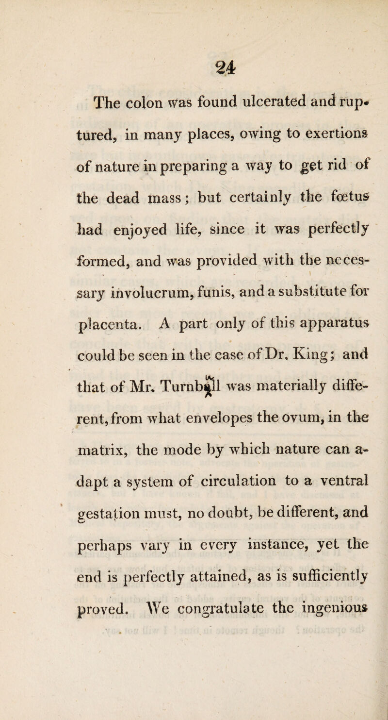 The colon Was found ulcerated and rup. tured, in many places, owing to exertions of nature in preparing a way to get rid of the dead mass; but certainly the foetus had enjoyed life, since it was perfectly formed, and was provided with the neces¬ sary involucrum, funis, and a substitute for placenta. A part only of this apparatus could be seen in the case of Dr. King; and that of Mr. Turnbull was materially diffe¬ rent, from what envelopes the ovum, in the matrix, the mode by which nature can a- dapt a system of circulation to a ventral gestation must, no doubt, be different, and perhaps vary in every instance, yet the end is perfectly attained, as is sufficiently proved. We congratulate the ingenious