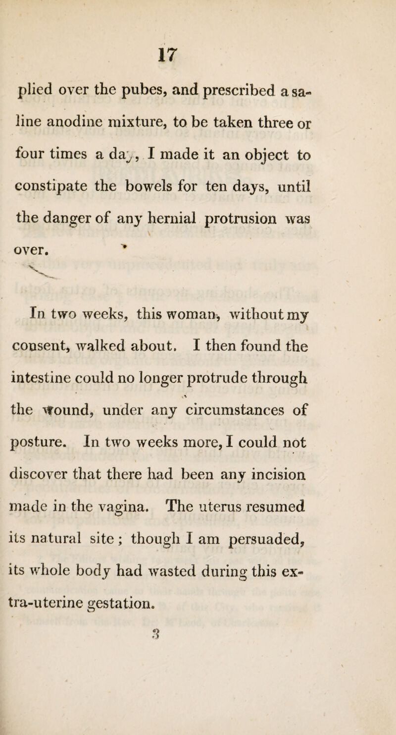 plied over the pubes, and prescribed a sa¬ line anodine mixture, to be taken three or four times a da^, I made it an object to constipate the bowels for ten days, until the danger of any hernial protrusion was over. In two weeks, this woman, without my consent, walked about. I then found the intestine could no longer protrude through the Wound, under any circumstances of posture. In two weeks more, I could not discover that there had been any incision made in the vagina. The uterus resumed its natural site; though I am persuaded, its whole body had wasted during this ex¬ tra-uterine gestation. 3