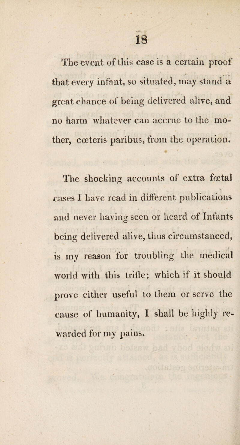 \ 18 The event of this case is a certain proof that every infant, so situated, may stand a « w. ^ . .<*■ f great chance of being delivered alive, and no harm whatever can accrue to the mo¬ ther, cceteris paribus, from the operation. The shocking accounts of extra foetal cases I have read in different publications and never having seen or heard of Infants being delivered alive, thus circumstanced, \ . - ’ ;i is my reason for troubling the medical world with this trifle; which if it should prove either useful to them or serve the cause of humanity, I shall be highly re- t * warded for my pains.