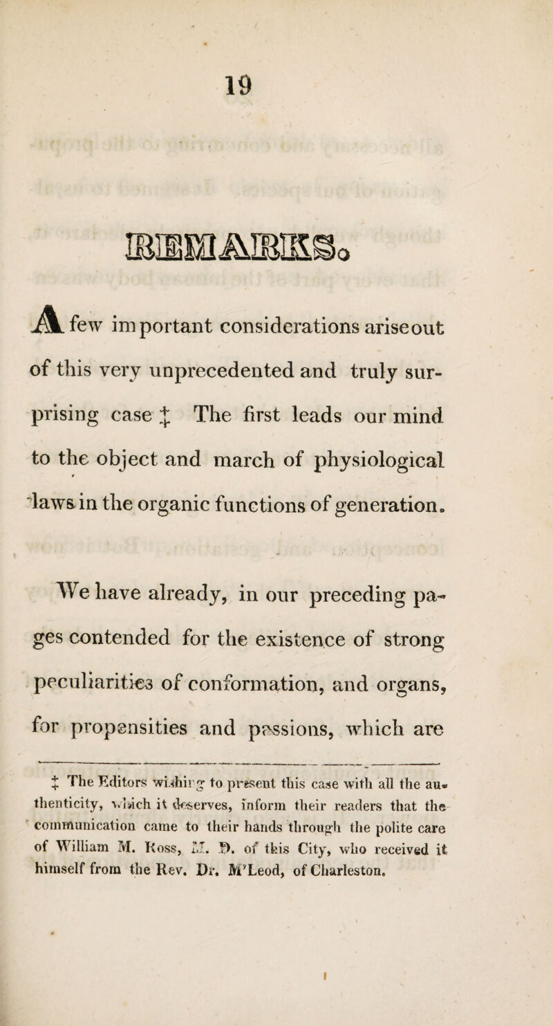 A few important considerations arise out of this very unprecedented and truly sur¬ prising case J The first leads our mind to the object and march of physiological t laws, in the organic functions of generation. We have already, in our preceding pa¬ ges contended for the existence of strong peculiarities of conformation, and organs, for propensities and passions, which are X The Editors wiihir-g to present this case with all the an* thenticity, which it deserves, inform their readers that the communication came to their hands through the polite care of William M. Koss, f.I. D. of this City, who received it himself from the Rev. Dr. M'Leod, of Charleston. i