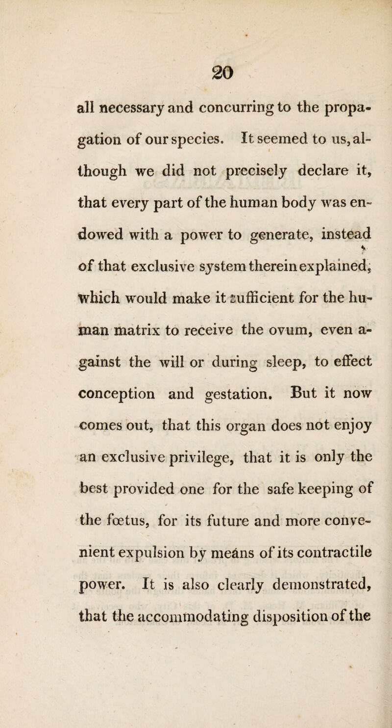 all necessary and concurring to the propa¬ gation of our species. It seemed to us, al¬ though we did not precisely declare it, that every part of the human body was en¬ dowed with a power to generate, instead %• of that exclusive S3rstem therein explained* which would make it sufficient for the hu¬ man matrix to receive the ovum, even a- gainst the will or during sleep, to effect conception and gestation. But it now comes out, that this organ does not enjoy an exclusive privilege, that it is only the best provided one for the safe keeping of the foetus, for its future and more conve¬ nient expulsion by means of its contractile power. It is also clearly demonstrated, that the accommodating disposition of the