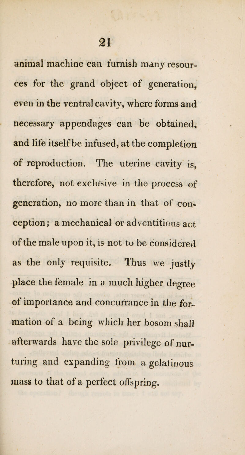 animal machine can furnish many resour¬ ces for the grand object of generation, even in the ventral cavity, where forms and necessary appendages can be obtained, and life itself be infused, at the completion of reproduction. The uterine cavity is, therefore, not exclusive in the process of generation, no more than in that of con¬ ception; a mechanical or adventitious act of the male upon it, is not to be considered as the only requisite. Thus we justly place the female in a much higher degree \ 4 of importance and concurrance in the for¬ mation of a being which her bosom shall afterwards have the sole privilege of nur¬ turing and expanding from a gelatinous mass to that of a perfect offspring.