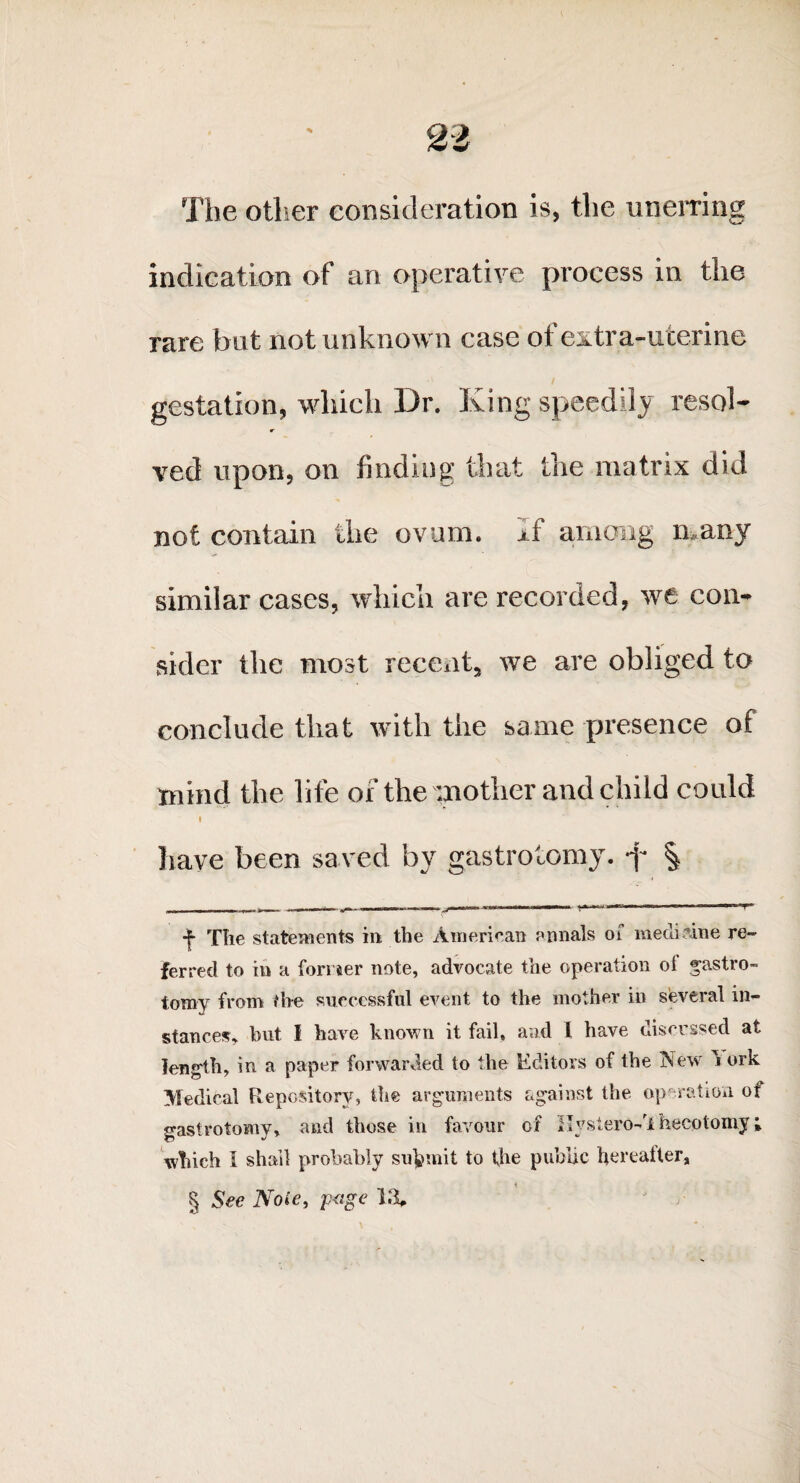 The other consideration is, the unerring indication of an operative process in the rare but not unknown case of extra-uterine gestation, which Dr. King speedily resol- ved upon, on finding that the matrix did not contain the ovum, j f among many similar cases, which are recorded, we con¬ sider the most recent, we are obliged to conclude that with the same presence of mind the life of the mother and child could I have been saved by gastrotomy. -f* § ■j* The statements in the American annals of medicine re¬ ferred to in a former note, advocate the operation ot gastro¬ tomy from the successful event to the mother in several in¬ stances, but 1 have known it fail, and I have discussed at length, in a paper forwarded to the Editors of the ISew i ork Medical Repository, the arguments against the operation of gastrotomy, and those in favour of Ilystero-h hecotomy; which I shall probably submit to the public hereafter, H See Note, p<ige l.%