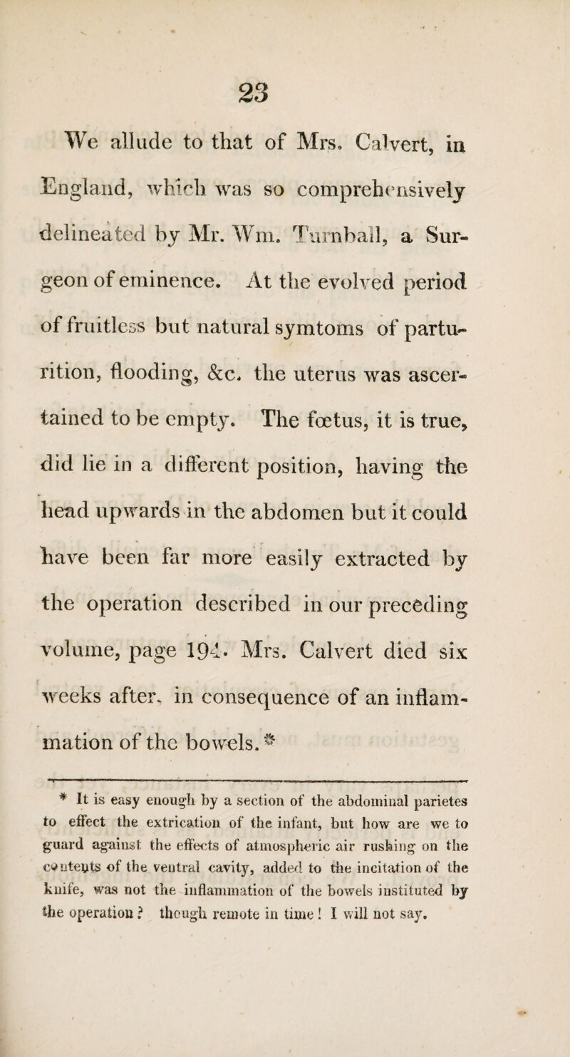 We allude to that of Mrs, Calvert, in England, which was so comprehensively delineated by Mr. Wm, Turnball, a Sur¬ geon of eminence. At the evolved period of fruitless but natural symtoms of partu¬ rition, flooding, &c* the uterus was ascer¬ tained to be empty. The foetus, it is true* did lie in a different position, having the head upwards in the abdomen but it could have been far more easily extracted by the operation described in our preceding volume, page 194. Mrs. Calvert died six weeks after, in consequence of an inflam¬ mation of the bowels. $ * It is easy enough by a section of the abdominal parietes to effect the extrication of the infant, but how are we to guard against the effects of atmospheric air rushing on the contents of the ventral cavity, added to the incitation of the knife, was not the inflammation of the bowels instituted by the operation ? though remote in time ! I will not say.