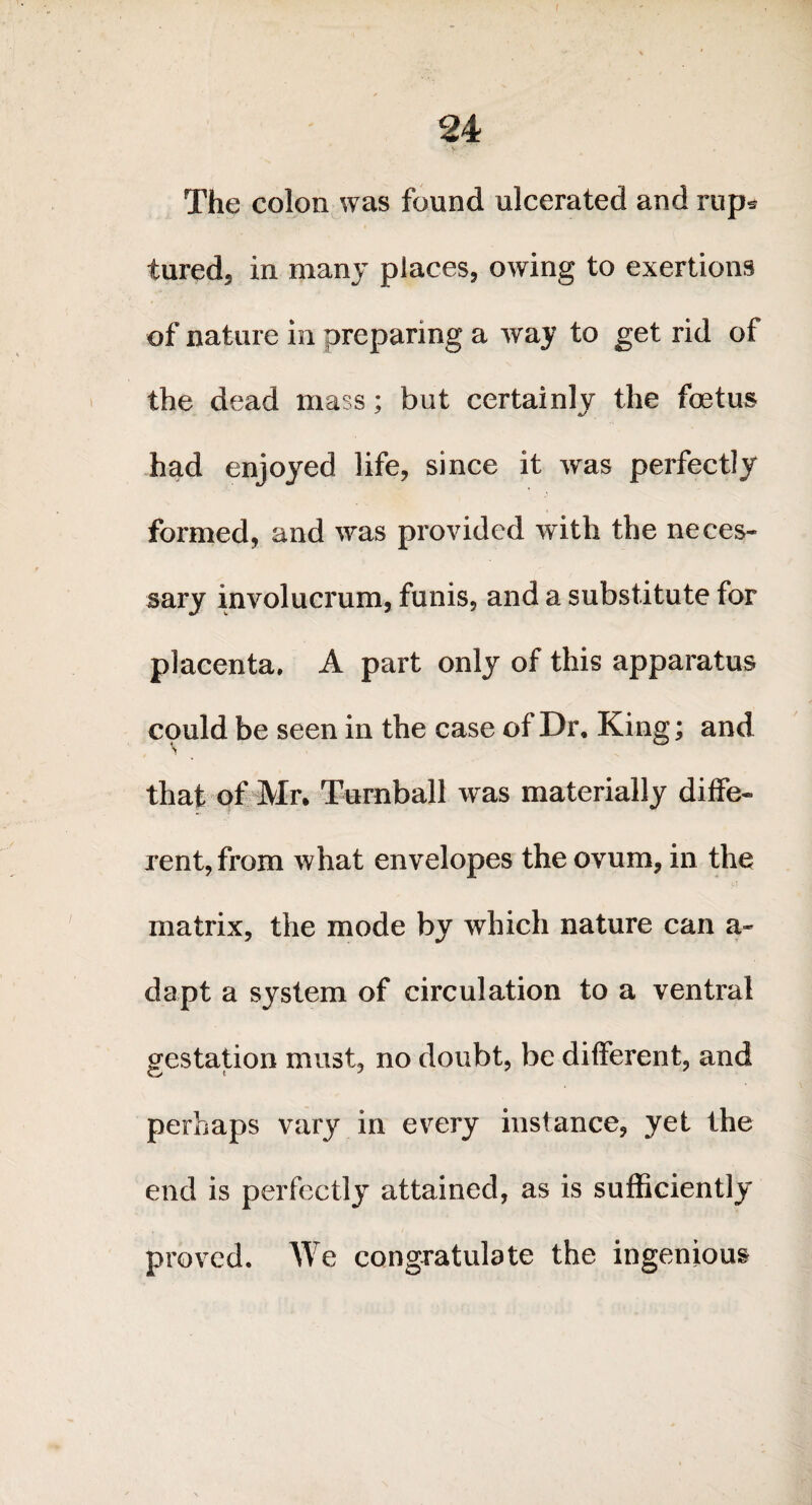 The colon was found ulcerated and rups tured, in many places, owing to exertions of nature in preparing a way to get rid of the dead mass; but certainly the foetus had enjoyed life, since it was perfectly formed, and was provided with the neces¬ sary involucrum, funis, and a substitute for placenta. A part only of this apparatus could be seen in the case of Dr. King; and that of Mr. Turnball was materially diffe¬ rent, from what envelopes the ovum, in the matrix, the mode by which nature can a- dapt a system of circulation to a ventral gestation must, no doubt, be different, and perhaps vary in every instance, yet the end is perfectly attained, as is sufficiently proved. We congratulate the ingenious