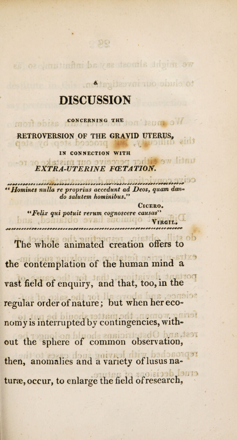 A DISCUSSION CONCERNING THE RETROVERSION OF THE GRAVID UTERUS, IN CONNECTION WITH >: s: i EXTRA-UTERINE FCETATION j j 44 Homines nulla re proprius accedunt ad Deos, quam dan* do salutem kominibus I Cicero. 4i Felix qui potuit rerum cognoscere causas Virgil. The whole animated creation offers to the contemplation of the human mind a - . ■ .. t . -( rnn vast field of enquiry, and that, too, in the regular order of nature; but when her eco¬ nomy is interrupted by contingencies, with- v\ “* ) •*“>.*' out the sphere of common observation, , * then, anomalies and a variety oflususna- * . *- y ■ ^ m * 1 turae, occur, to enlarge the field of research,