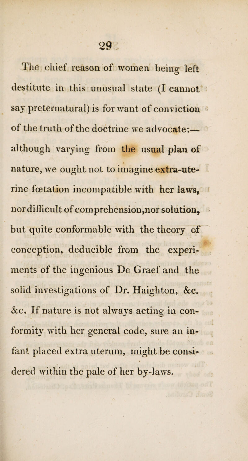 The chief reason of women being left destitute in this unusual state (I cannot say preternatural) is for want of conviction of the truth of the doctrine we advocate:— although varying from the usual plan of \ nature, we ought not to imagine extra-ute¬ rine foetation incompatible with her lawsf nor difficult of comprehension,nor solution, but quite conformable with the theory of * / *, conception, deducible from the experi¬ ments of the ingenious De Graef and the solid investigations of Dr. Haighton, &c* &c. If nature is not always acting in con¬ formity with her general code, sure an in- ‘ \ fanl placed extra uterum, might be consi¬ dered within the pale of her by-laws.