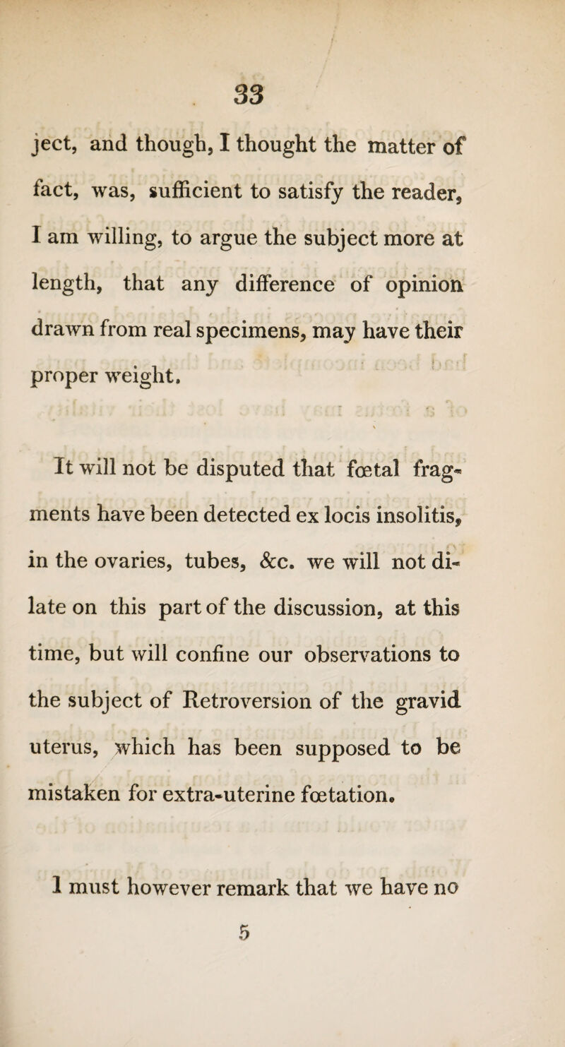 ject, and though, I thought the matter of fact, was, sufficient to satisfy the reader, I am willing, to argue the subject more at length, that any difference of opinion drawn from real specimens, may have their i ; . > proper weight. \ It will not be disputed that foetal frag¬ ments have been detected ex locis insolitis, in the ovaries, tubes, &c. we will not di¬ late on this part of the discussion, at this time, but will confine our observations to the subject of Retroversion of the gravid uterus, which has been supposed to be mistaken for extra-uterine foetation, 1 must however remark that we have no 5