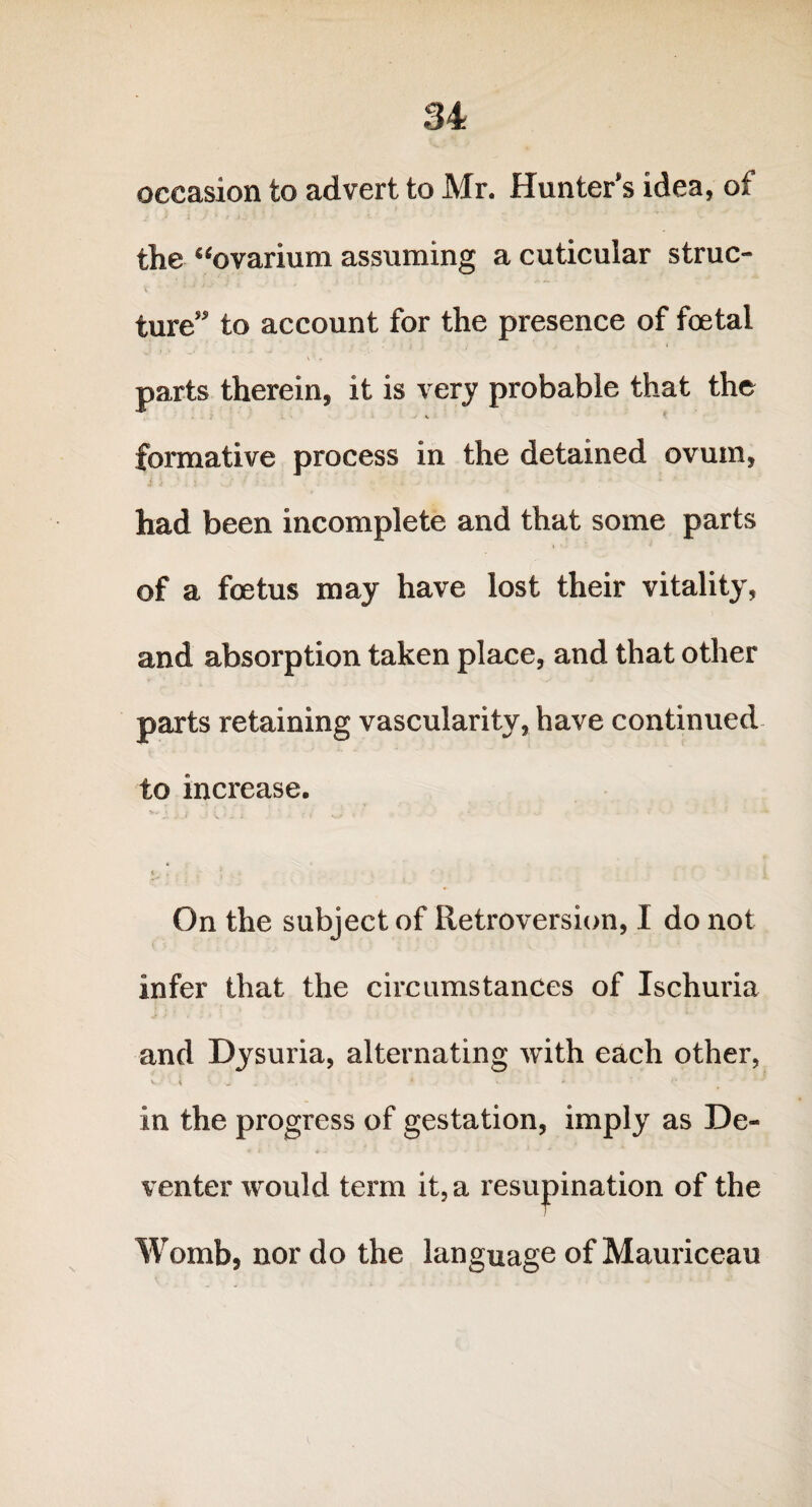 occasion to advert to Mr. Hunter’s idea, of the “ovarium assuming a cuticular struc- t * * ture” to account for the presence of foetal parts therein, it is very probable that the . ? j ■% ! $ formative process in the detained ovum, had been incomplete and that some parts of a foetus may have lost their vitality, and absorption taken place, and that other parts retaining vascularity, have continued to increase. 6 . * , - ■' * fr . » On the subject of Retroversion, I do not infer that the circumstances of Ischuria and Dysuria, alternating with each other, V • • 4 J 4 < * ' ° in the progress of gestation, imply as De¬ venter would term it, a resupination of the Womb, nor do the language of Mauriceau