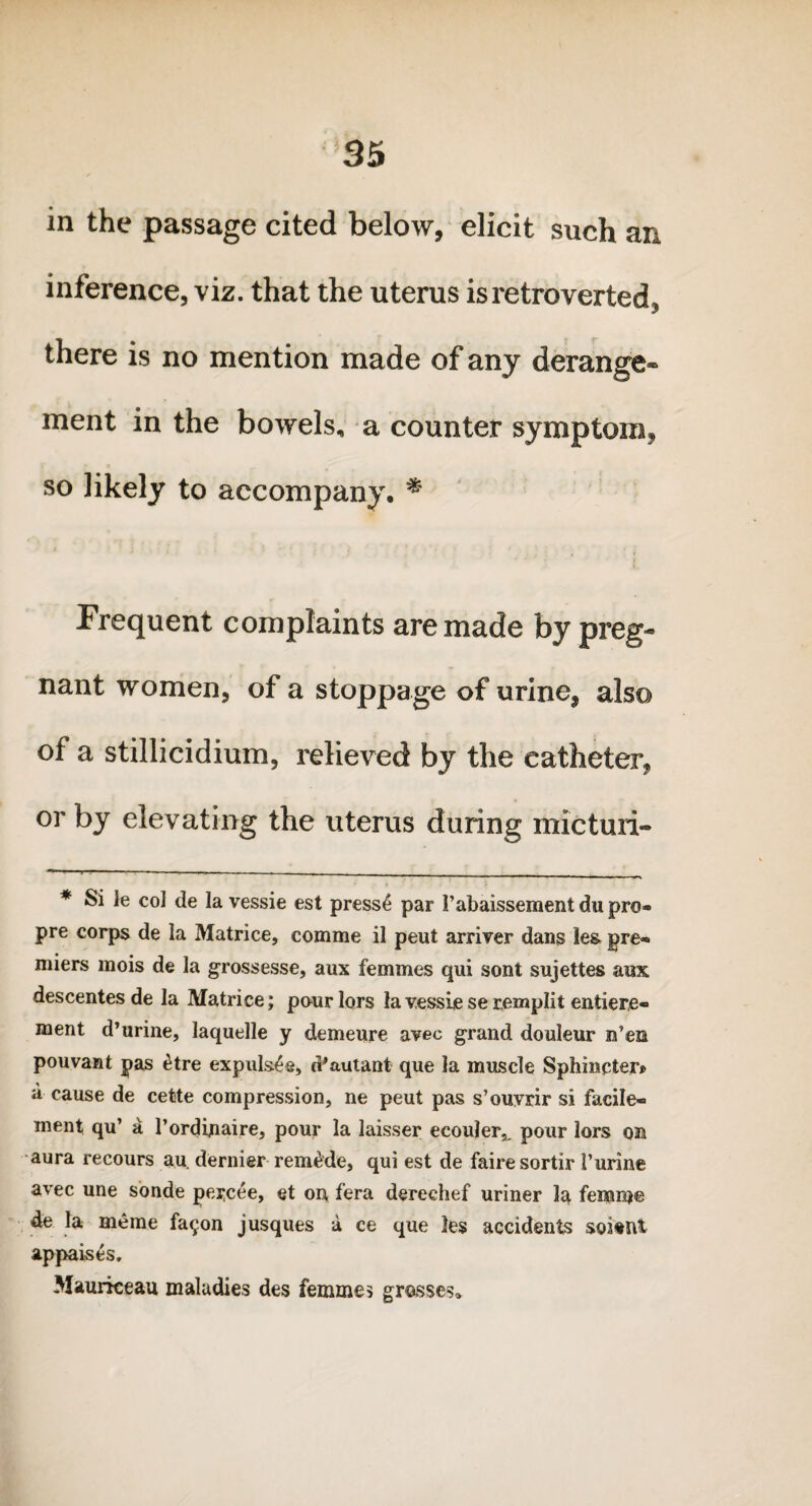 in the passage cited below, elicit such an inference, viz. that the uterus is retro verted, there is no mention made of any derange* ment in the bowels, a counter symptom, so likely to accompany. * Frequent complaints are made by preg¬ nant women, of a stoppage of urine, also of a stillicidium, relieved by the catheter, or by elevating the uterus during micturi- * Si le col de la vessie est press£ par 1’abaissement du pro- pre corps de la Matrice, comme il peut arriver dans !e& pre¬ miers mois de la grossesse, aux femmes qui sont sujettes aux descentes de la Matrice; pour lors la vessie se remplit entiere- ment d’urine, laquelle y demeure avec grand douleur n’ea pouvant pas £tre expuls^e, d’autant que la muscle Sphincter® a cause de cette compression, ne peut pas s’ouvrir si facile- ment qu’ a l’ordbiaire, pour la laisser ecouler^ pour lors on aura recours au dernier remade, qui est de fairesortir i’urine avec une sonde pei*cee, et on, fera dereehef uriner la femme de la ffieme fa<^on jusques a ce que les accidents soitnt appaises. 3Iauriceau maladies des femmes grosses,.