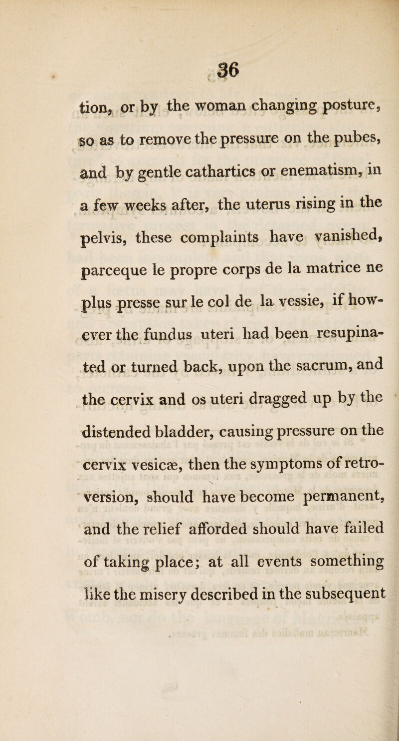3 6 tion, or by the woman changing posture, so as to remove the pressure on the pubes, and by gentle cathartics or enematism, in a few weeks after, the uterus rising in the pelvis, these complaints have vanished, parceque le propre corps de la matrice ne plus presse sur le col de la vessie, if how¬ ever the fundus uteri had been resupina- ted or turned back, upon the sacrum, and the cervix and os uteri dragged up by the distended bladder, causing pressure on the cervix vesicae, then the symptoms of retro¬ version, should have become permanent, and the relief afforded should have failed of taking place; at all events something like the misery described in the subsequent