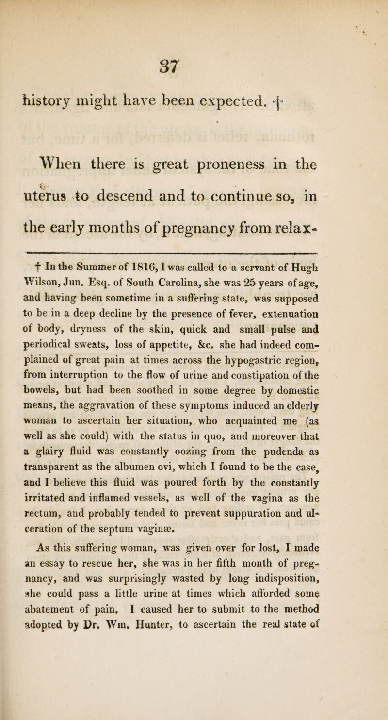 history might have been expected. •{* When there is great proneness in the uterus to descend and to continue so, in the early months of pregnancy from relax- f In the Summer of 1816,1 was called to a servant of Hugh Wilson, Jun. Esq. of South Carolina, she was 25 years of age, and having been sometime in a suffering state, was supposed to be in a deep decline by the presence of fever, extenuation of body, dryness of the skin, quick and small pulse and periodical sweats, loss of appetite, &c. she had indeed com¬ plained of great pain at times across the hypogastric region, from interruption to the flow of urine and constipation of the bowels, but had been soothed in some degree by domestic means, the aggravation of these symptoms induced an elderly woman to ascertain her situation, who acquainted me (as well as she could) with the status in quo, and moreover that a glairy fluid was constantly oozing from the pudenda as transparent as the albumen ovi, which I found to be the case# and I believe this fluid was poured forth by the constantly irritated and inflamed vessels, as well of the vagina as the rectum, and probably tended to prevent suppuration and ul¬ ceration of the septum vaginae*. As this suffering woman, was given over for lost, I made an essay to rescue her, she was in her fifth month of preg¬ nancy, and was surprisingly wasted by long indisposition, she could pass a little urine at times which afforded som$ abatement of pain, I caused her to submit to the method adopted by Dr. Wm, Hunter, to ascertain the real state of
