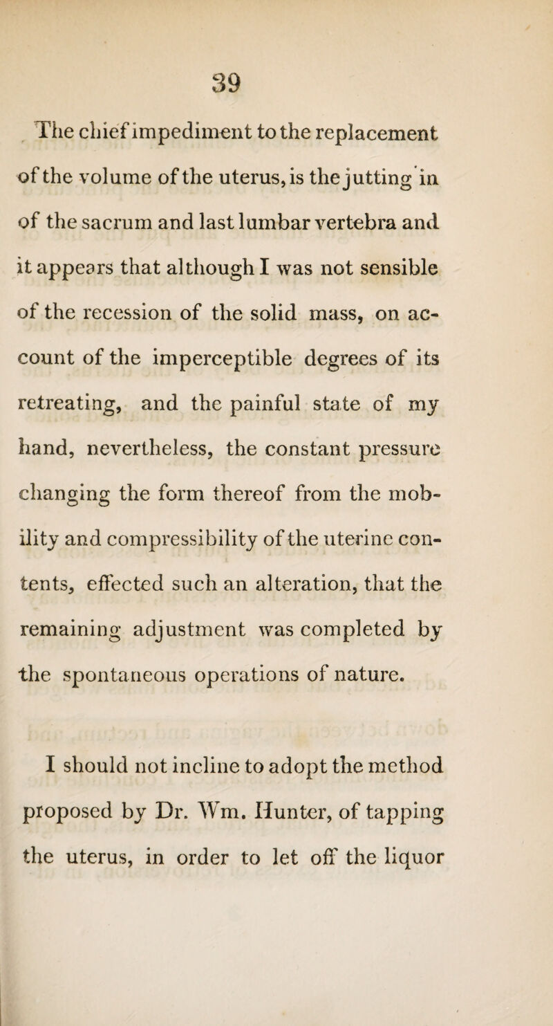 The chief impediment to the replacement of the volume of the uterus, is the jutting in of the sacrum and last lumbar vertebra and it appears that although I was not sensible of the recession of the solid mass, on ac¬ count of the imperceptible degrees of its retreating, and the painful state of my hand, nevertheless, the constant pressure changing the form thereof from the mob¬ ility and compressibility of the uterine con¬ tents, effected such an alteration, that the remaining adjustment was completed by the spontaneous operations of nature. I should not incline to adopt the method proposed by Dr. ffm, Hunter, of tapping the uterus, in order to let off the liquor