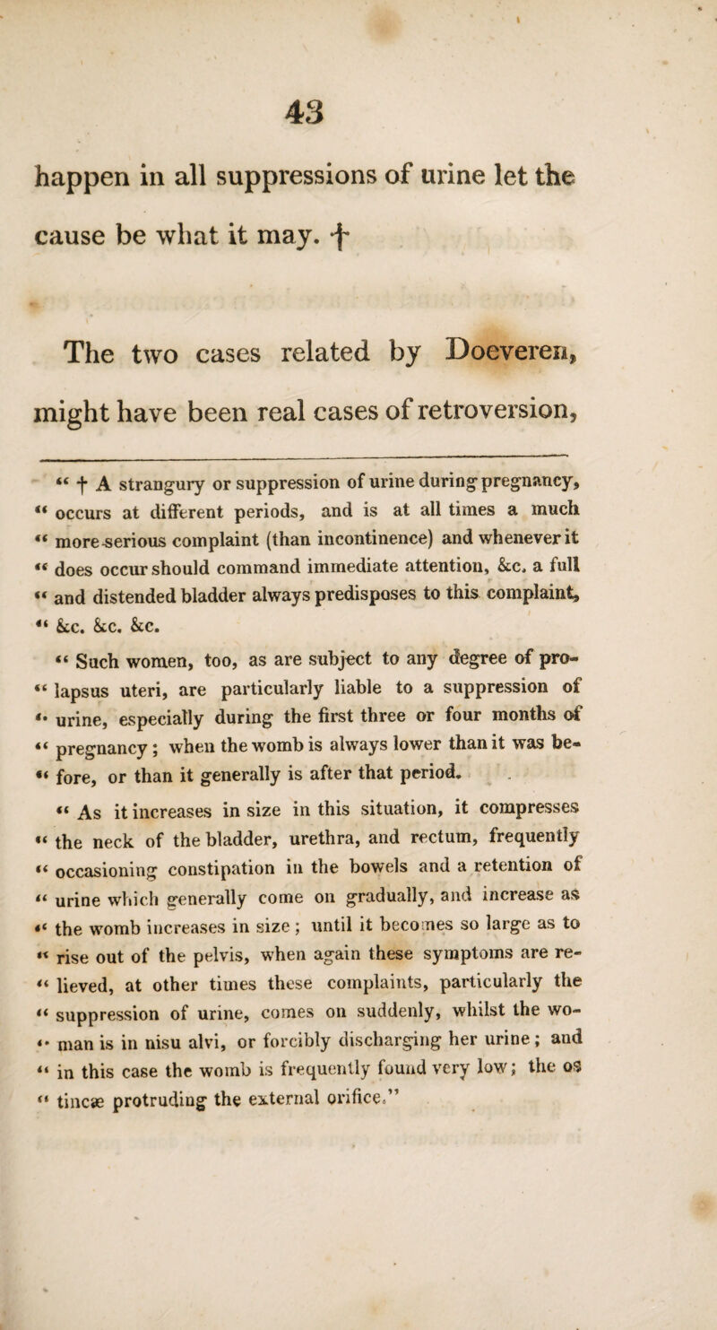 I 43 happen in all suppressions of urine let the cause be what it may. -f- The two cases related by Doeveren, might have been real cases of retroversion. <e j* A strangury or suppression of urine during pregnancy, “ occurs at different periods, and is at all times a much “ more-serious complaint (than incontinence) and whenever it «« does occur should command immediate attention, &c, a full “ and distended bladder always predisposes to this complaint, 4‘ kc, &c. &c. «« Such women, too, as are subject to any degree of pro- « lapsus uteri, are particularly liable to a suppression of *• urine, especially during the first three or four months of « pregnancy ; when the womb is always lower than it was be- u fore, or than it generally is after that period. « As it increases in size in this situation, it compresses “ the neck of the bladder, urethra, and rectum, frequently “ occasioning constipation in the bowels and a retention of 44 urine which generally come on gradually, and increase as the womb increases in size; until it becomes so large as to « rise out of the pelvis, when again these symptoms are re- “ lieved, at other times these complaints, particularly the t( suppression of urine, comes on suddenly, whilst the wo- «• man is in nisu alvi, or forcibly discharging her urine; and “ in this case the womb is frequently found very low; the os (t tincse protruding the external orifice.”