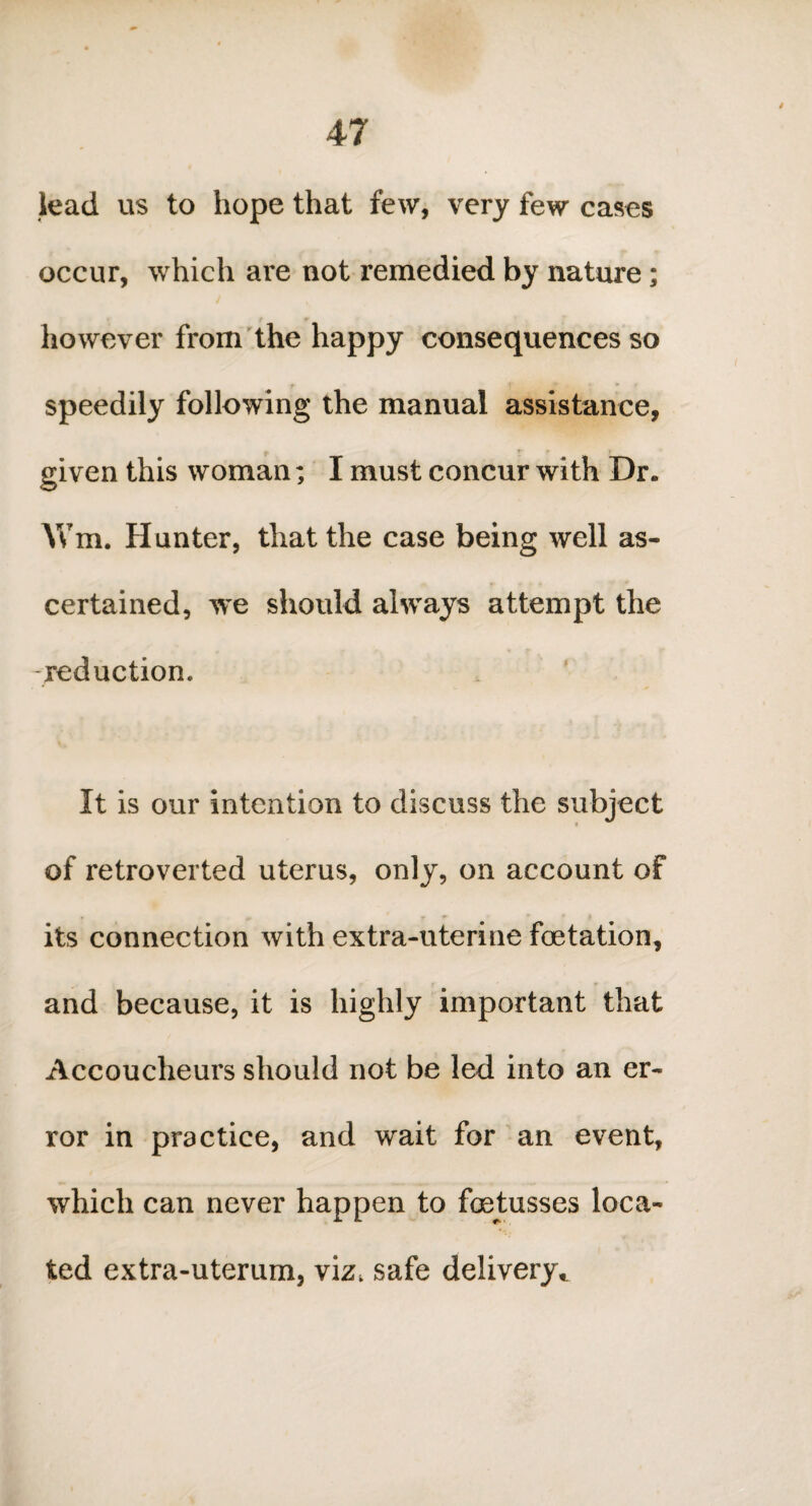 lead us to hope that few, very few cases occur, which are not remedied by nature; however from the happy consequences so speedily following the manual assistance, given this woman; I must concur with Dr. AVm. Hunter, that the case being well as¬ certained, we should always attempt the reduction. It is our intention to discuss the subject of retroverted uterus, only, on account of its connection with extra-uterine fetation, and because, it is highly important that Accoucheurs should not be led into an er¬ ror in practice, and wait for an event, which can never happen to fetusses loca¬ ted extra-uterum, viz, safe delivery,.
