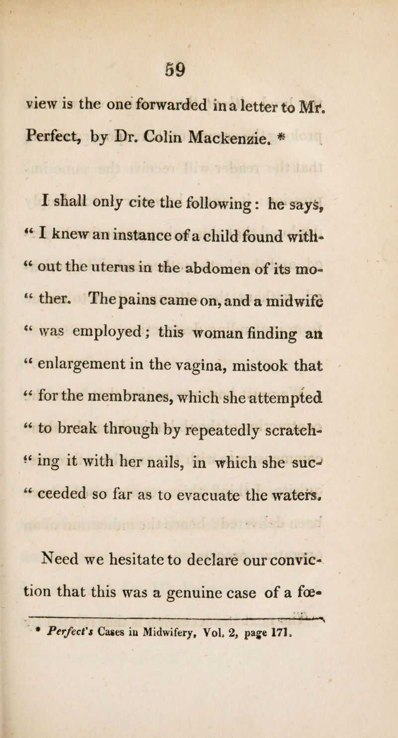 59 view is the one forwarded in a letter to Mr. Perfect, by Dr. Colin Mackenzie. * « I shall only cite the following: he says, 44 I knew an instance of a child found with* u out the uterus in the abdomen of its mo* 4C ther. The pains came on, and a midwife 44 was employed; this woman finding an 64 enlargement in the vagina, mistook that ' 44 for the membranes, which she attempted 44 to break through by repeatedly scratch* “ ing it with her nails, in which she sue-' 44 ceeded so far as to evacuate the waters, * t Need we hesitate to declare our convic¬ tion that this was a genuine case of a foe- ,---—---rr-»* *■+■*%
