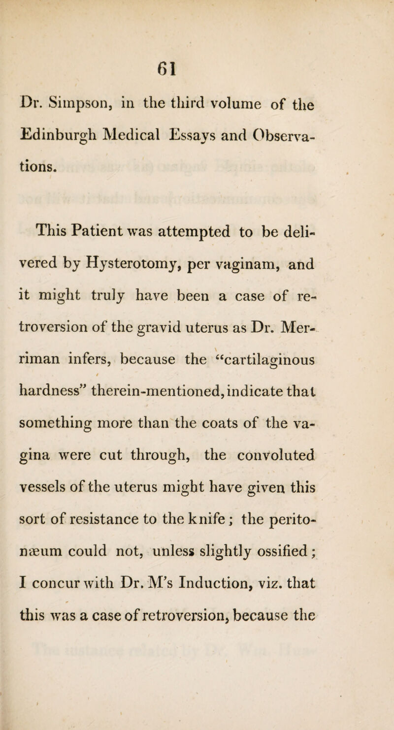 Dr. Simpson, in the third volume of the Edinburgh Medical Essays and Observa¬ tions. This Patient was attempted to be deli¬ vered by Hysterotomy, per vaginam, and it might truly have been a case of re¬ troversion of the gravid uterus as Dr. Mer- riman infers, because the “cartilaginous hardness therein-mentioned, indicate that something more than the coats of the va¬ gina were cut through, the convoluted vessels of the uterus might have given this sort of resistance to the knife; the perito¬ naeum could not, unless slightly ossified; I concur with Dr. M's Induction, viz. that this was a case of retroversion, because the i