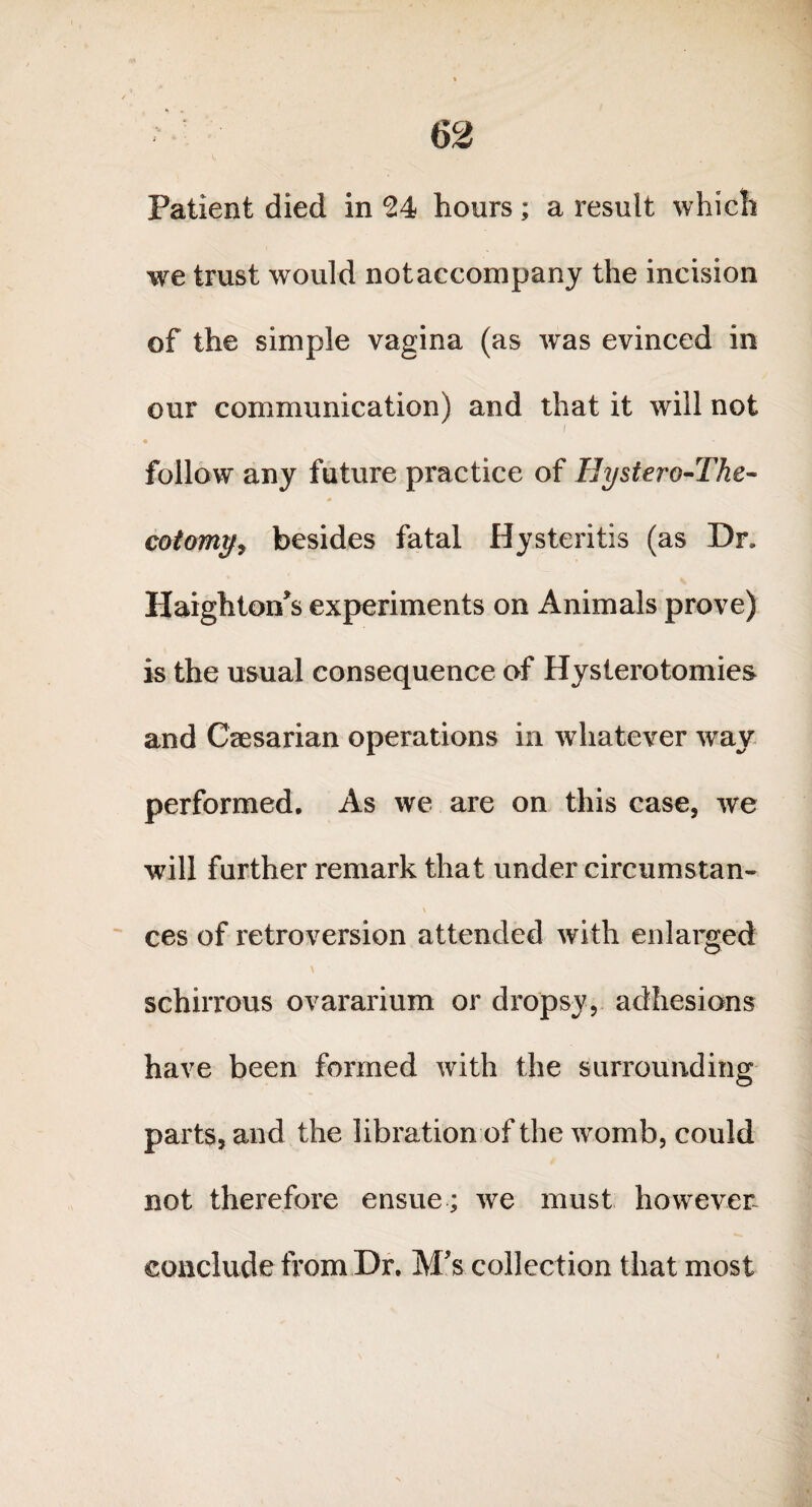 Patient died in 24 hours; a result which we trust would notaccompany the incision of the simple vagina (as was evinced in our communication) and that it will not / follow any future practice of Hystero-The- * cotomtfy besides fatal Hysteritis (as Dr. Haighton's experiments on Animals prove) is the usual consequence of Hysterotomies and Caesarian operations in whatever way performed. As we are on this case, we will further remark that under circumstan- \ ces of retroversion attended with enlarged \ schirrous ovararium or dropsy, adhesions have been formed with the surrounding parts, and the libration of the womb, could not therefore ensue; we must however conclude from Dr. M's collection that most