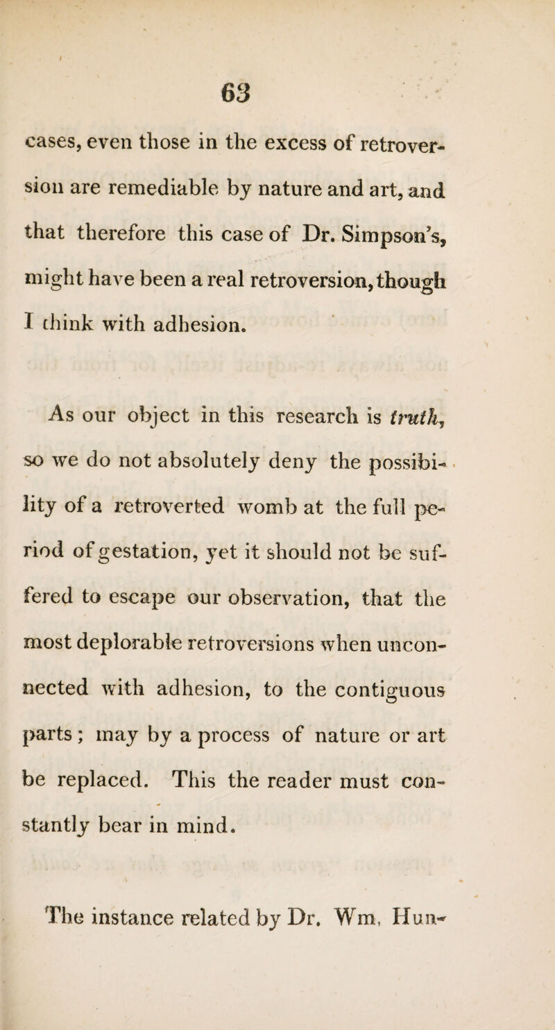 cases, even those in the excess of retrover¬ sion are remediable by nature and art, and that therefore this case of Dr. Simpson’s, might have been a real retroversion, though I chink with adhesion. As our object in this research is truth, so we do not absolutely deny the possibi¬ lity of a retroverted womb at the full pe¬ riod of gestation, yet it should not be suf¬ fered to escape our observation, that the most deplorable retroversions when uncon¬ nected with adhesion, to the contiguous parts; may by a process of nature or art be replaced. This the reader must con¬ stantly bear in mind. The instance related by Dr. Wm, Hun-