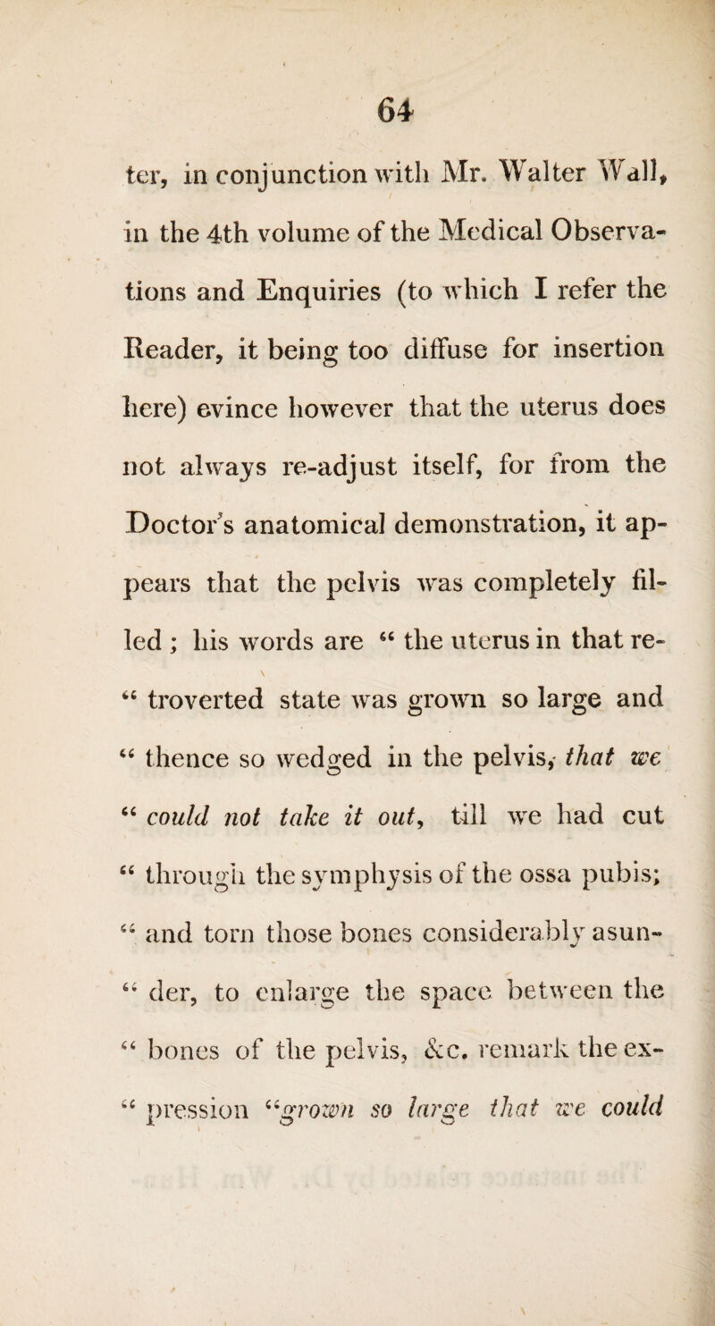 ter, in conjunction with Mr. Walter Wall, in the 4th volume of the Medical Observa¬ tions and Enquiries (to which I refer the Reader, it being too diffuse for insertion here) evince however that the uterus does not always re-adjust itself, for from the Doctor's anatomical demonstration, it ap¬ pears that the pelvis was completely fil¬ led ; his words are 66 the uterus in that re- \ troverted state was grown so large and “ thence so wedged in the pelvis, that we “ could not take it out, till we had cut “ through the symphysis of the ossa pubis; 46 and tom those bones considerably asun- der, to enlarge the space between the “ bones of the pelvis, &c. remark the ex- 6C pression “grown so large that zee could J o ^