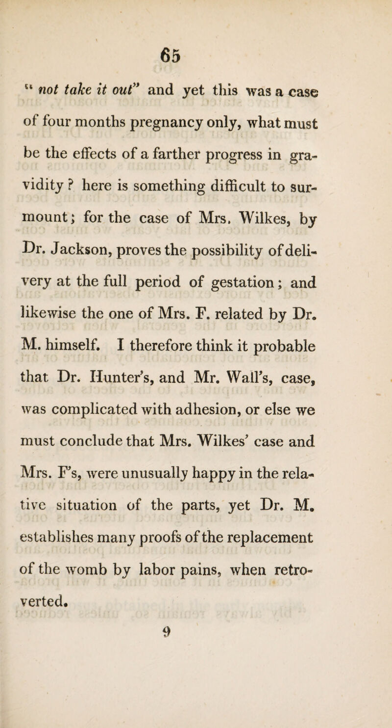 “ not take it out” and yet this was a case of four months pregnancy only, what must be the effects of a farther progress in gra¬ vidity ? here is something difficult to sur¬ mount; for the case of Mrs. Wilkes, by Dr. Jackson, proves the possibility of deli¬ very at the full period of gestation; and likewise the one of Mrs. F. related by Dr. M. himself, I therefore think it probable that Dr. Hunter s, and Mr. Wall's, case, was complicated with adhesion, or else we must conclude that Mrs. Wilkes' case and Mrs. F's, were unusually happy in the rela¬ tive situation of the parts, yet Dr. M. establishes many proofs of the replacement of the womb by labor pains, when retro- verted. 9