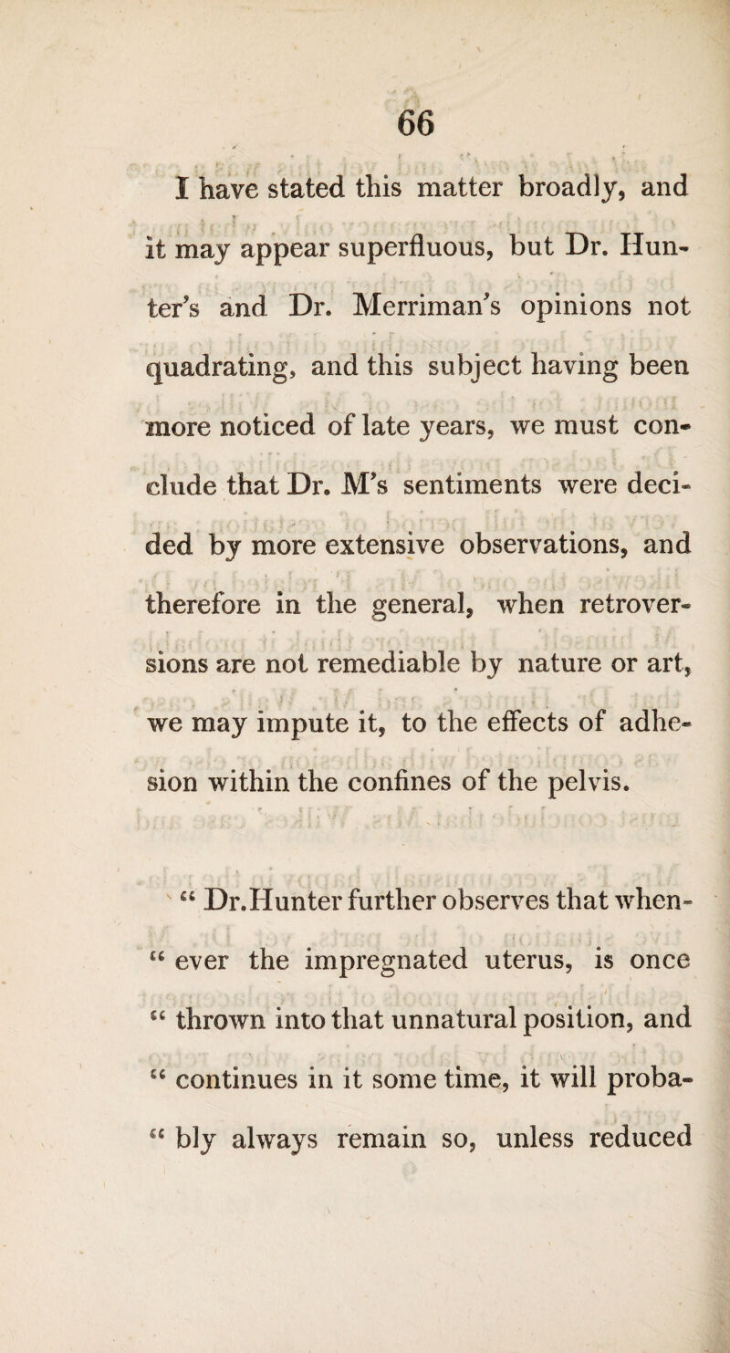 ' : * ' * \ -. , '  % t . I have stated this matter broadly, and * r • . it may appear superfluous, but Dr. Hun¬ ter’s and Dr. Merriman’s opinions not quadrating, and this subject having been more noticed of late years, we must con¬ clude that Dr. M’s sentiments were deci¬ ded by more extensive observations, and . therefore in the general, when retrover- sions are not remediable by nature or art, «- f ■' . j • . v, r ' • ] : * we may impute it, to the effects of adhe¬ sion within the confines of the pelvis. ■.* • «■ t J • y -y * *■  s a Dr.Hunter further observes that when- £e ever the impregnated uterus, is once , . . • . . *; • . ; . . . i • i . u thrown into that unnatural position, and 1 • : ■ _  V ■ i * • *■ , V* • * } u continues in it some time, it will proba- €C bly always remain so, unless reduced
