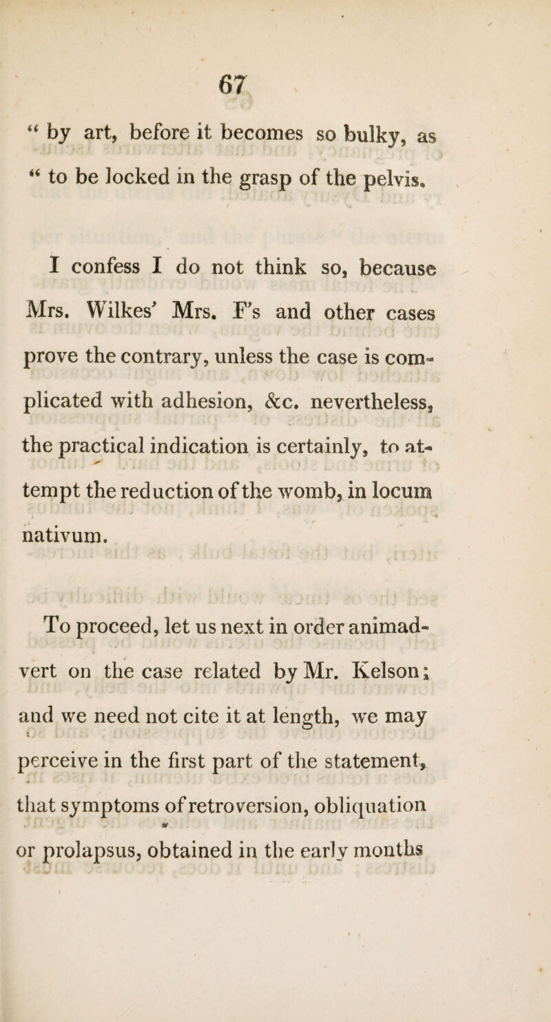 “ by art, before it becomes so bulky, as “ to be locked in the grasp of the pelvis, / - \a I confess I do not think so, because Mrs. Wilkes' Mrs. F's and other cases prove the contrary, unless the case is com¬ plicated with adhesion, &c. nevertheless, the practical indication is certainly, to at- tempt the reduction of the womb, in locum nativum. To proceed, let us next in order animad¬ vert on the case related by Mr. Kelson; and we need not cite it at length, w’e may perceive in the first part of the statement, that symptoms of retro version, obliquation . V w or prolapsus, obtained in the early months