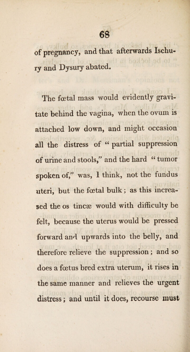 of pregnancy, and that afterwards Ischu- ry and Dysury abated. The foetal mass would evidently gravi¬ tate behind the vagina, when the ovum is attached low down, and might occasion all the distress of “ partial suppression of urine and stools,” and the hard “ tumor spoken of,” was, 1 think, not the fundus uteri, but the foetal bulk; as this increa¬ sed the os tincae would with difficulty be felt, because the uterus would be pressed forward and upwards into the belly, and therefore relieve the suppression; and so does a foetus bred extra uterum, it rises in the same manner and relieves the urgent distress j and until it does, recourse must