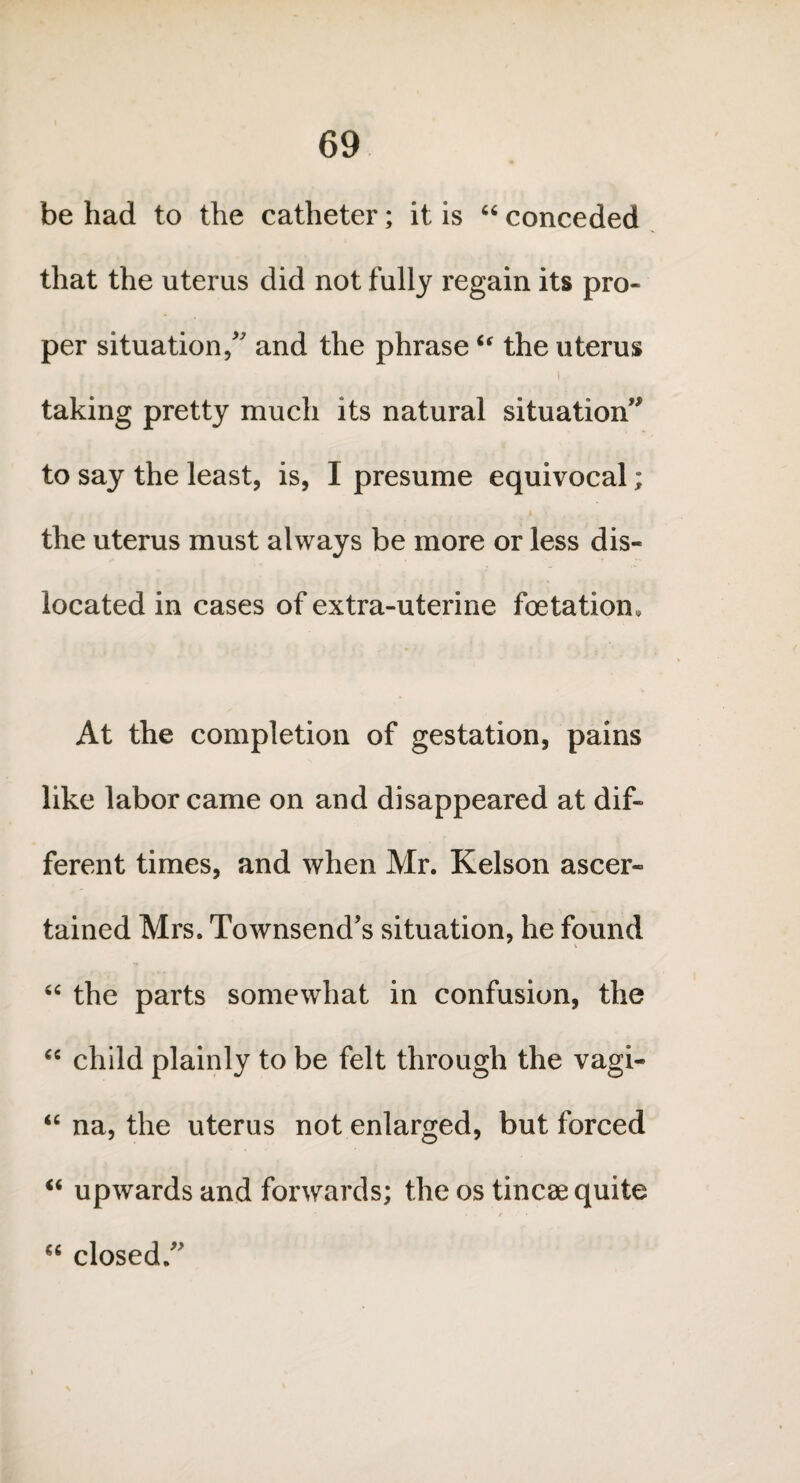 be had to the catheter; it is “ conceded that the uterus did not fully regain its pro* per situation/ and the phrase6( the uterus taking pretty much its natural situation” to say the least, is, I presume equivocal; the uterus must always be more or less dis¬ located in cases of extra-uterine foetation. At the completion of gestation, pains like labor came on and disappeared at dif¬ ferent times, and when Mr. Kelson ascer¬ tained Mrs. Townsend’s situation, he found “ the parts somewhat in confusion, the “ child plainly to be felt through the vagi- “ na, the uterus not enlarged, but forced “ upwards and forwards; the os tincae quite “ closed/’