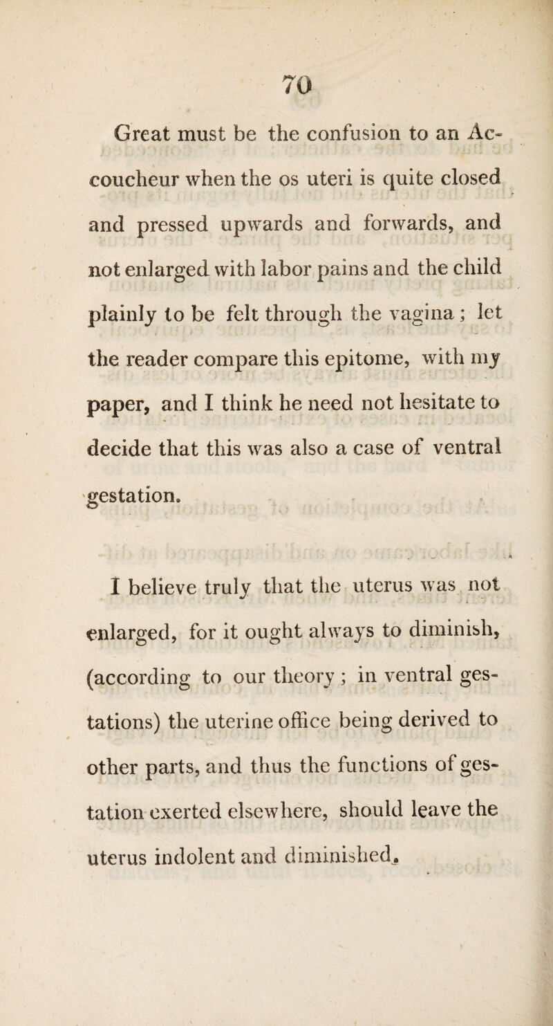 Great must be the confusion to an Ac* eoucheur when the os uteri is quite closed and pressed upwards and forwards, and not enlarged with labor pains and the child plainly to be felt through the vagina ; let the reader compare this epitome, with my paper, and I think he need not hesitate to decide that this was also a case of ventral gestation. I believe truly that the uterus was not enlarged, for it ought always to diminish, (according to our theory ; in ventral ges¬ tations) the uterine office being derived to other parts, and thus the functions of ges¬ tation exerted elsewhere, should leave the uterus indolent and diminished.