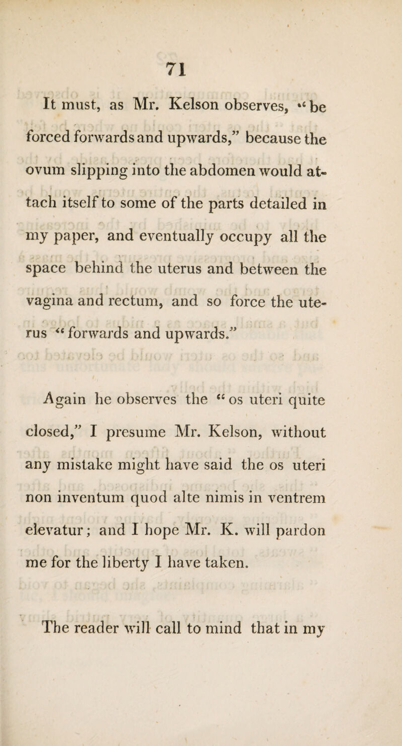 It must, as Mr. Kelson observes, ‘‘be forced forwards and upwards,” because the ovum slipping into the abdomen would at¬ tach itself to some of the parts detailed in my paper, and eventually occupy all the ,\ .. . space behind the uterus and between the vagina and rectum, and so force the ute- ' * ■ ; i . ' ' .* t ■ ‘ - rus “ forwards and upwards/' Again he observes the “os uteri quite i closed, I presume Mr. Kelson, without any mistake might have said the os uteri non inventum quod alte nimis in ventrem elevatur; and I hope Mr. K. will pardon me for the liberty I have taken. The reader will call to mind that in my